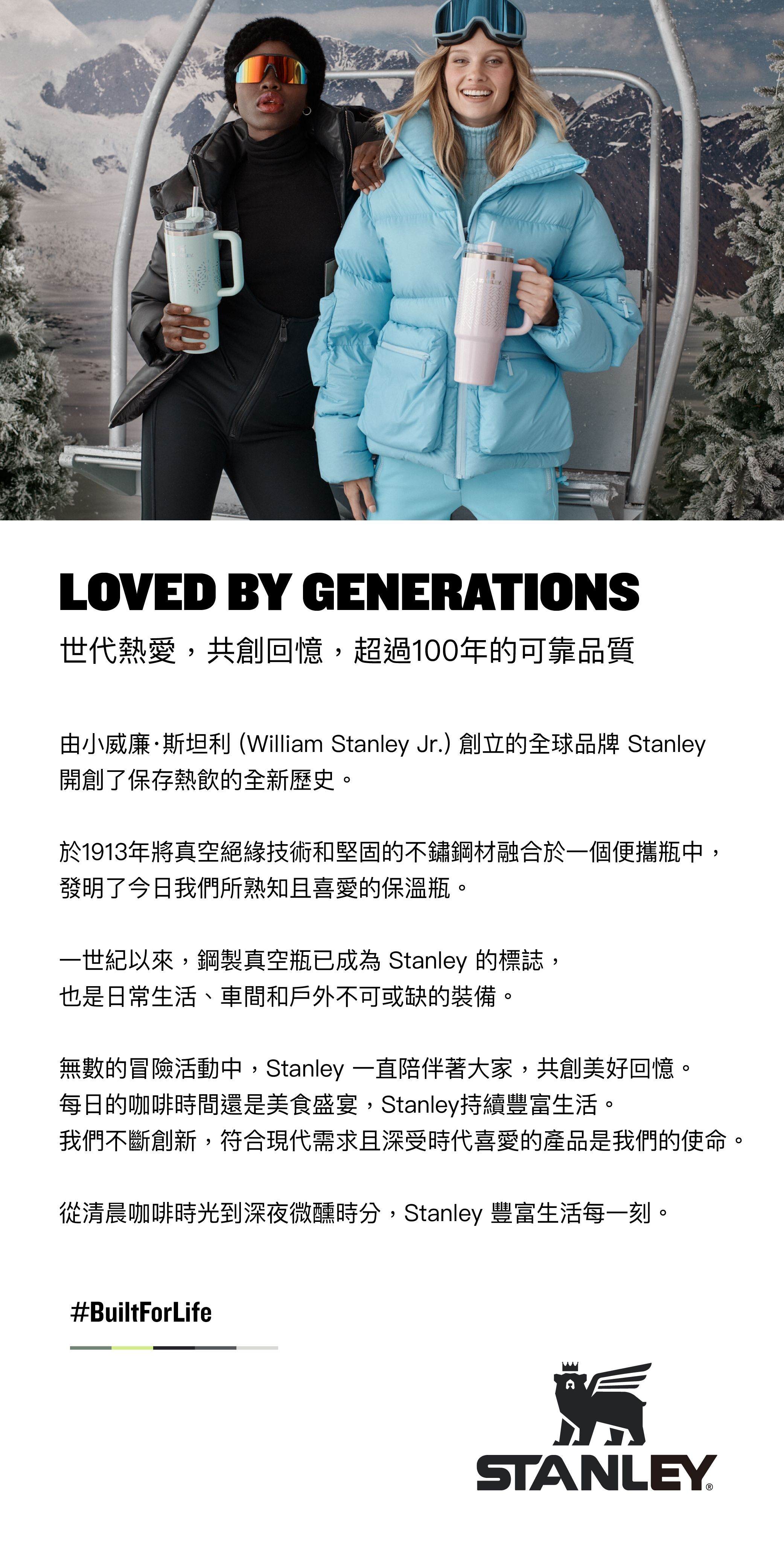 LOVED BY GENERATIONS世代熱愛,共創回憶,超過100年的可靠品質由小威廉·斯坦利 (William Stanley Jr.)創立的全球品牌 Stanley開創了保存熱飲的全新歷史。於1913年將真空絕緣技術和堅固的不鏽鋼融合於一個便攜瓶中,發明了今日我們所熟知且喜愛的保溫瓶。一世紀以來,鋼製真空瓶已成為 Stanley 的標誌,也是日常生活、車間和戶外不可或缺的裝備。無數的冒險活動中,Stanley 一直陪伴著大家,共創美好回憶。每日的咖啡時間還是美食盛宴,Stanley持續豐富生活。我們不斷創新,符合現代需求且深受時代喜愛的產品是我們的使命。從清晨咖啡時光到深夜微醺時分,Stanley 豐富生活每一刻。#BuiltForLifeSTANLEY