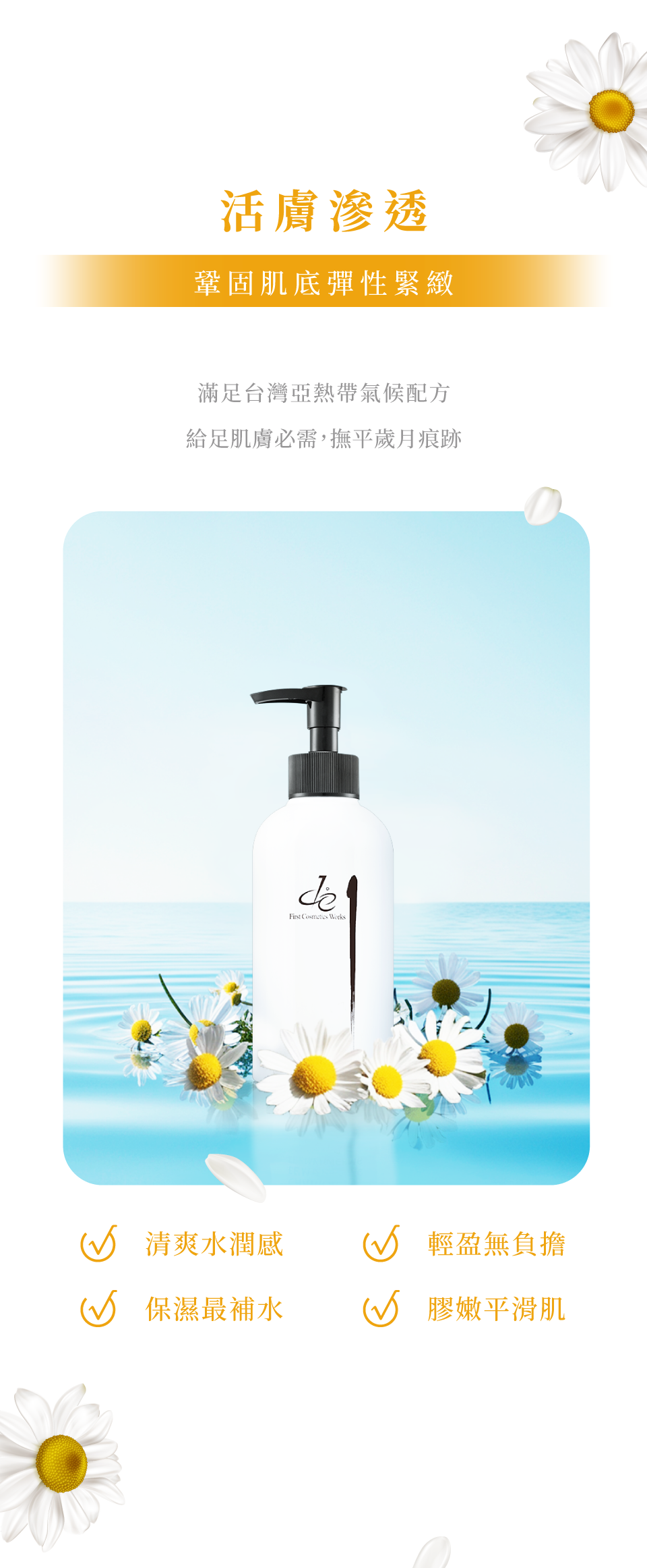 活膚精華液-活膚滲透 鞏固肌底彈性緊緻 滿足台灣亞熱帶氣候配方給足肌膚必需，撫平歲月痕跡 清爽水潤感 輕盈無負擔 保濕最補水 膠嫩平滑肌-de第一化粧品