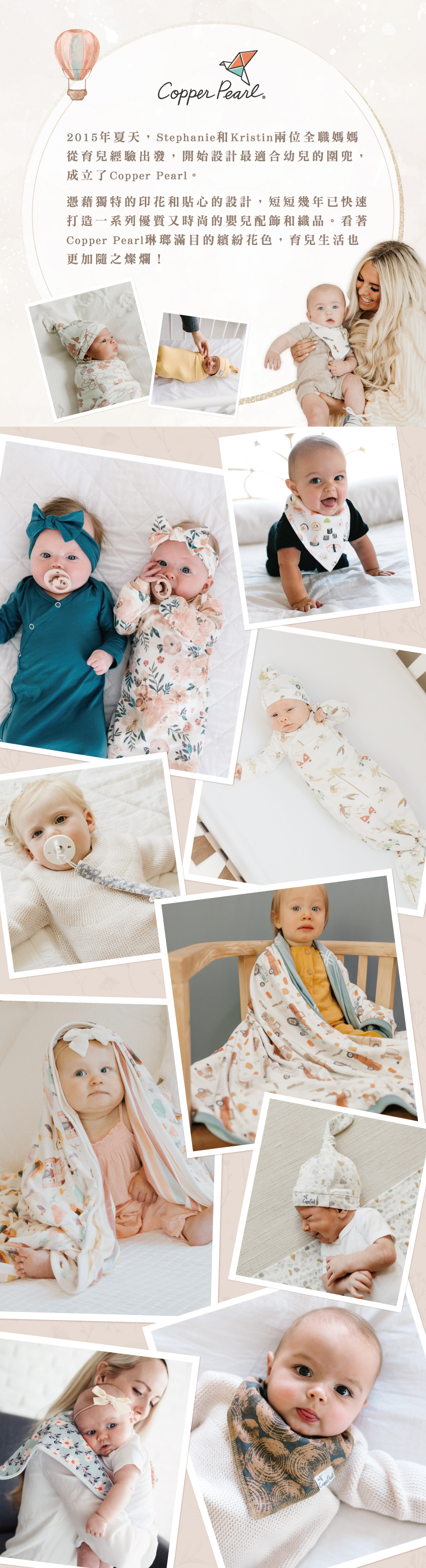 2015年夏天,Stephanie和Kristin兩位全職媽媽從育兒經驗出發,開始設計最適合幼兒的圍兜,成立了Copper Pearl。憑藉獨特的印花和貼心的設計,短短幾年已快速打造一系列優質又時尚的嬰兒配飾和織品。看著Copper Pearl琳瑯滿目的繽紛花色,育兒生活也更加隨之燦爛!
