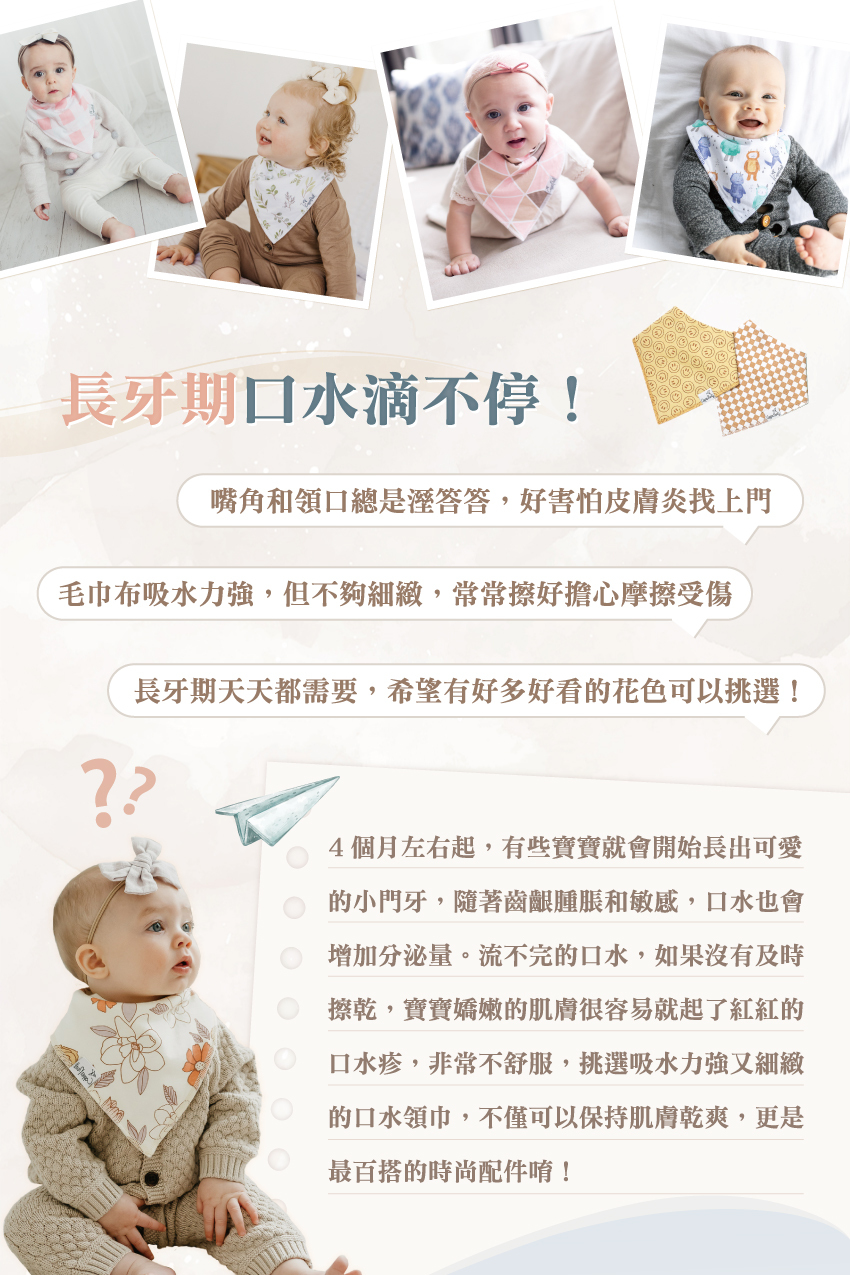 4個月左右起,有些寶寶就會開始長出可愛的小門牙,隨著齒齦腫脹和敏感,口水也會增加分泌量。流不完的口水,如果沒有及時擦乾,嬌嫩的肌膚很容易就起了紅紅的口水疹,非常不舒服,挑選吸水力强又細的口水領巾,不僅可以保持肌膚乾爽,更是最百搭的時尚配件唷!