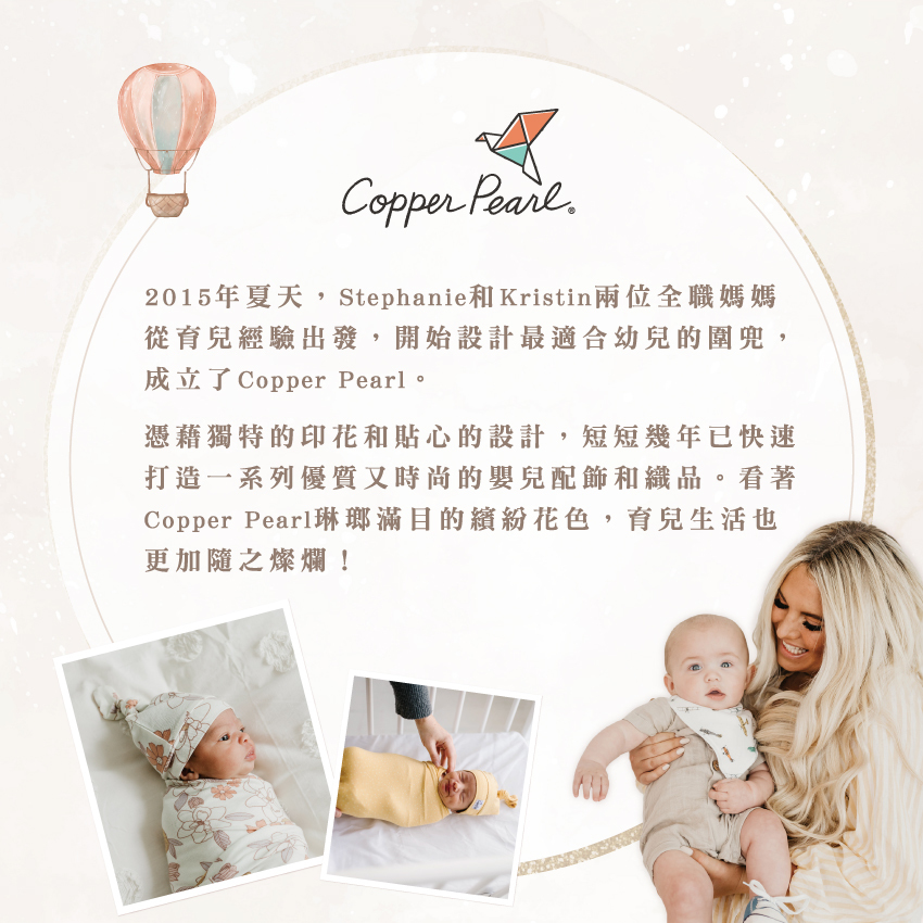 2015年夏天,Stephanie和Kristin兩位全職媽媽從育兒經驗出發,開始設計最適合幼兒的圍兜,成立了Copper Pearl。憑藉獨特的印花和貼心的設計,短短幾年已快速打造一系列優質又時尚的嬰兒配飾和織品。看著Copper Pearl琳瑯滿目的繽紛花色,育兒生活也更加隨之燦爛!