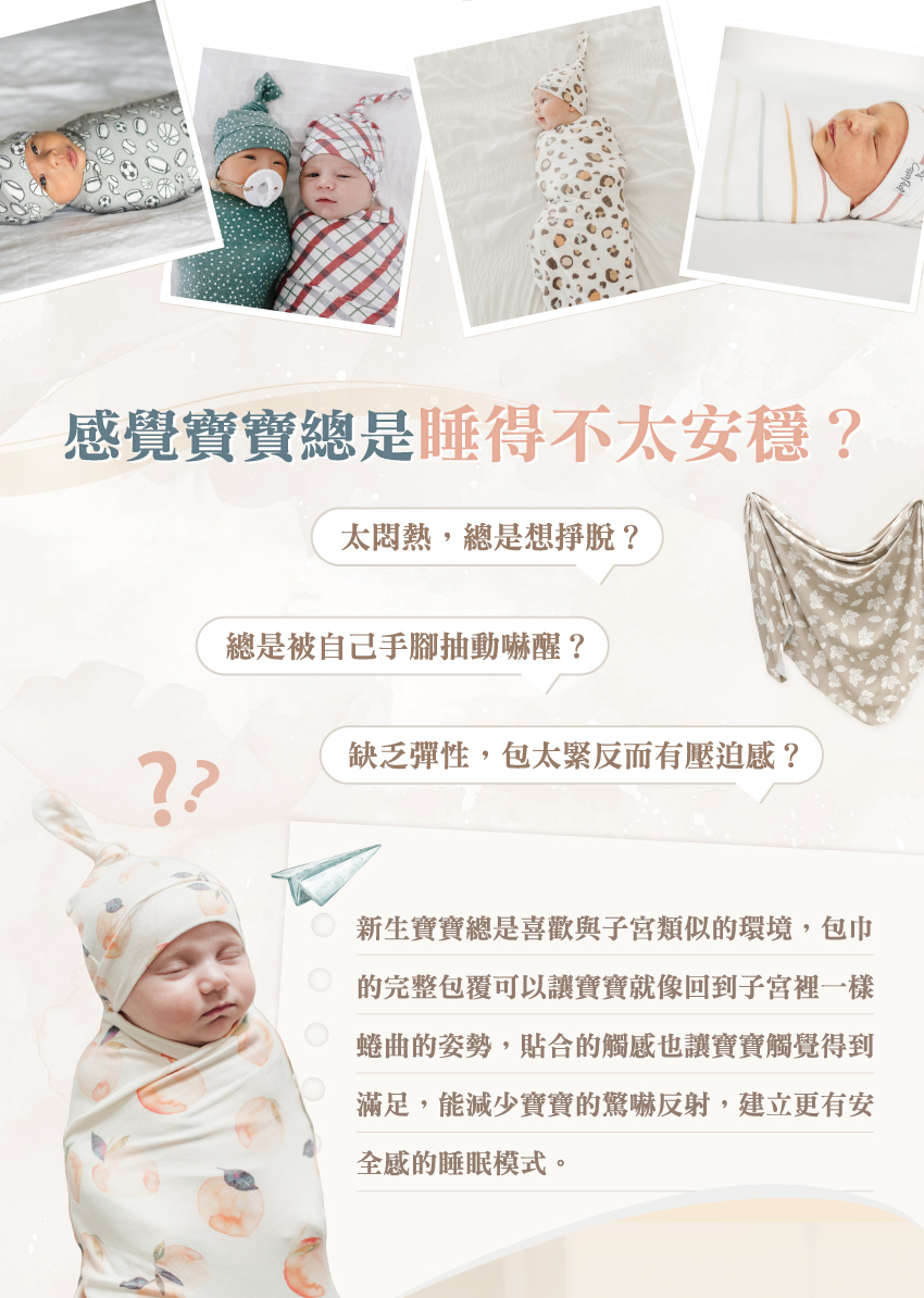 新生寶寶總是喜歡與子宮類似的環境,包巾的完整包覆可以讓寶寶就像回到子宮裡一樣蜷曲的姿勢,貼合的觸感也讓寶寶觸覺得到滿足,能減少寶寶的驚嚇反射,建立更有安全感的睡眠模式。