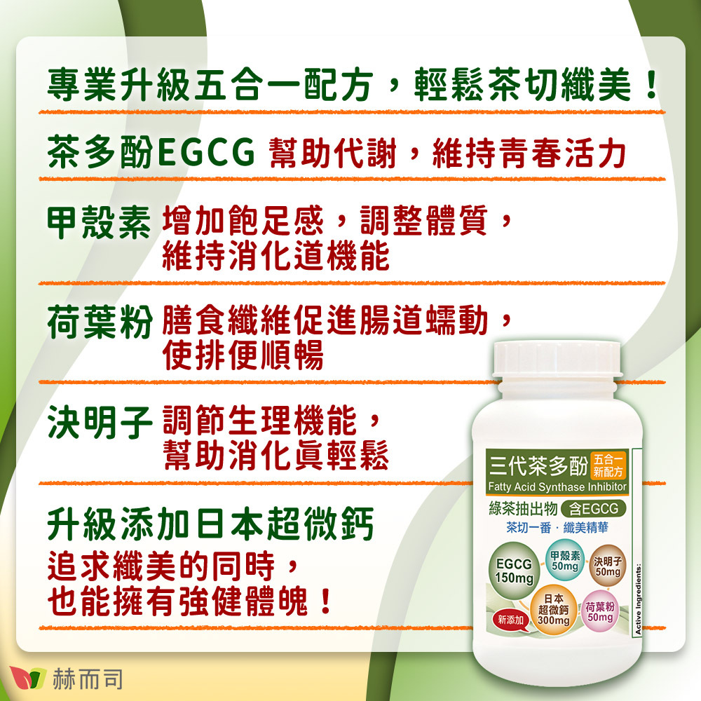 EGCG兒茶素推薦 赫而司EGCG三代茶多酚5合1膠囊 專業五合一配方，茶切一番，輕鬆纖美！茶多酚EGCG幫助代謝，維持青春活力！甲殼素增加飽足感，調整體質，維持消化道機能！荷葉粉膳食纖維促進腸道蠕動，使排便順暢！決明子調節生理機能，幫助消化真輕鬆！