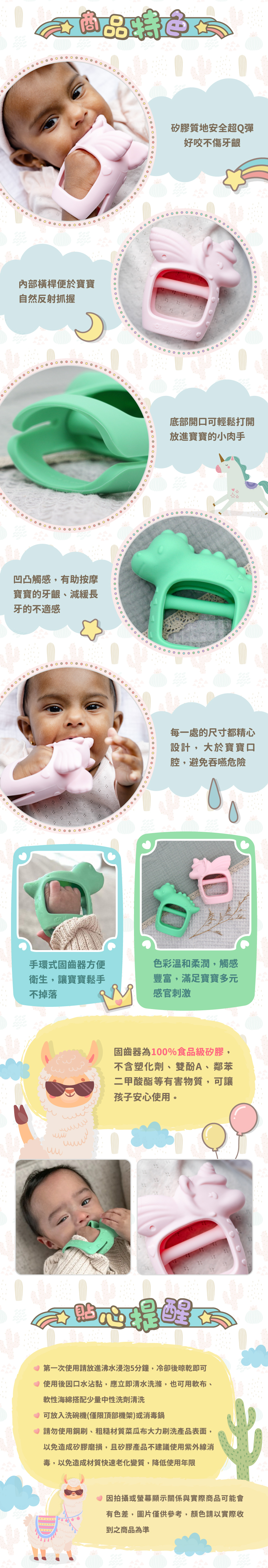 商品特色：矽膠質地安全超Q彈，好咬不傷牙齦；內部横桿便於寶寶自然反射抓握。底部開口可輕鬆打開，放進寶寶的小肉手；凹凸觸感，有助按摩寶寶的牙齦、減緩長牙的不適感。每一處的尺寸都精心設計，大於寶寶口腔，避免吞嚥危險；手環式固齒器方便衛生，讓寶寶鬆手不掉落；色彩溫和柔潤，觸感豐富，滿足寶寶多元感官刺激。固齒器為100%食品級矽膠，不含塑化劑、雙酚A、鄰苯二甲酸酯等有害物質，可讓孩子安心使用。貼心提醒：１第一次使用請放進沸水浸泡5分鐘，冷卻後晾乾即可。２使用後因口水沾黏，應立即清水洗滌，也可用軟布、軟性海綿搭配少量中性洗劑清洗。３可放入洗碗機(僅限頂部機架)或消毒鍋。４請勿使用鋼刷、粗糙材質菜瓜布大力刷洗產品表面，以免造成矽膠磨損，且矽膠產品不建議使用紫外線消毒，以免造成材質快速老化變質，降低使用年限。５因拍攝或螢幕顯示關係與實際商品可能會有色差，圖片僅供參考，顏色請以實際收到之商品為準。