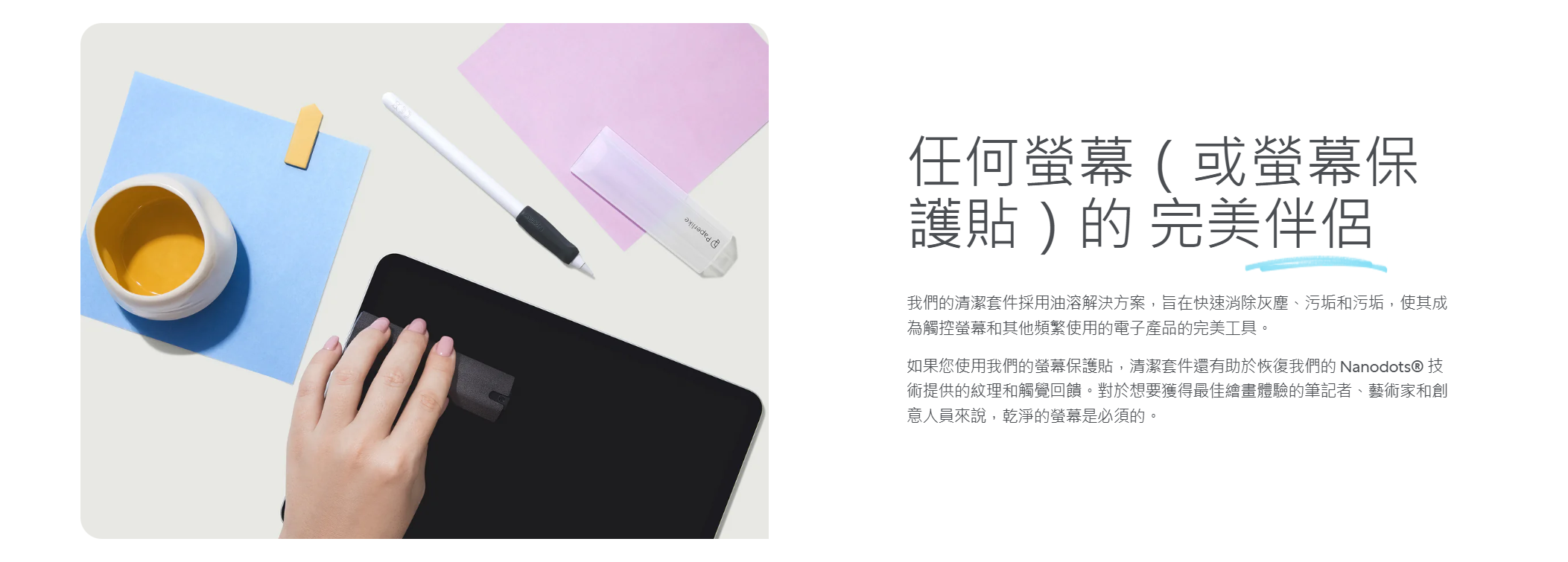 任何螢幕(或螢幕保護貼)的 完美伴侶我們的清潔套件採用油溶解決方案,旨在快速消除灰塵、污垢和污垢,使其成為觸控螢幕和其他頻繁使用的電子產品的完美工具。如果您使用我們的螢幕保護貼,清潔套件還有助於恢復我們的 Nanodots® 技術提供的紋理和觸覺回饋。對於想要獲得最佳繪畫體驗的筆記者、藝術家和創意人員來說,乾淨的螢幕是必須的。