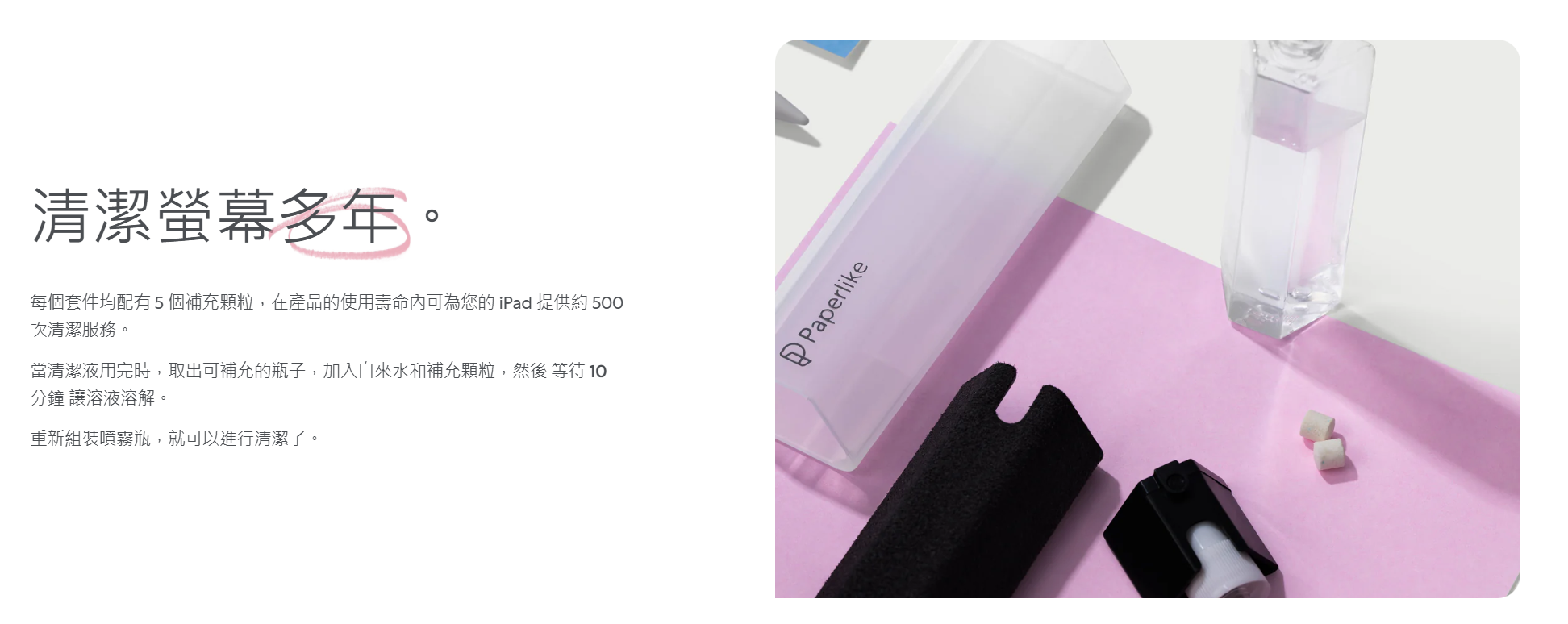 清潔螢幕多年。每個套件均配有5個補充顆粒,在產品的使用壽命可為您的 iPad 提供約 500次清潔服務。當清潔液用完時,取出可補充的瓶子,加入自來水和補充顆粒,然後 等待 分鐘讓溶液溶解。重新組裝噴霧瓶,就可以進行清潔了。Paperlike
