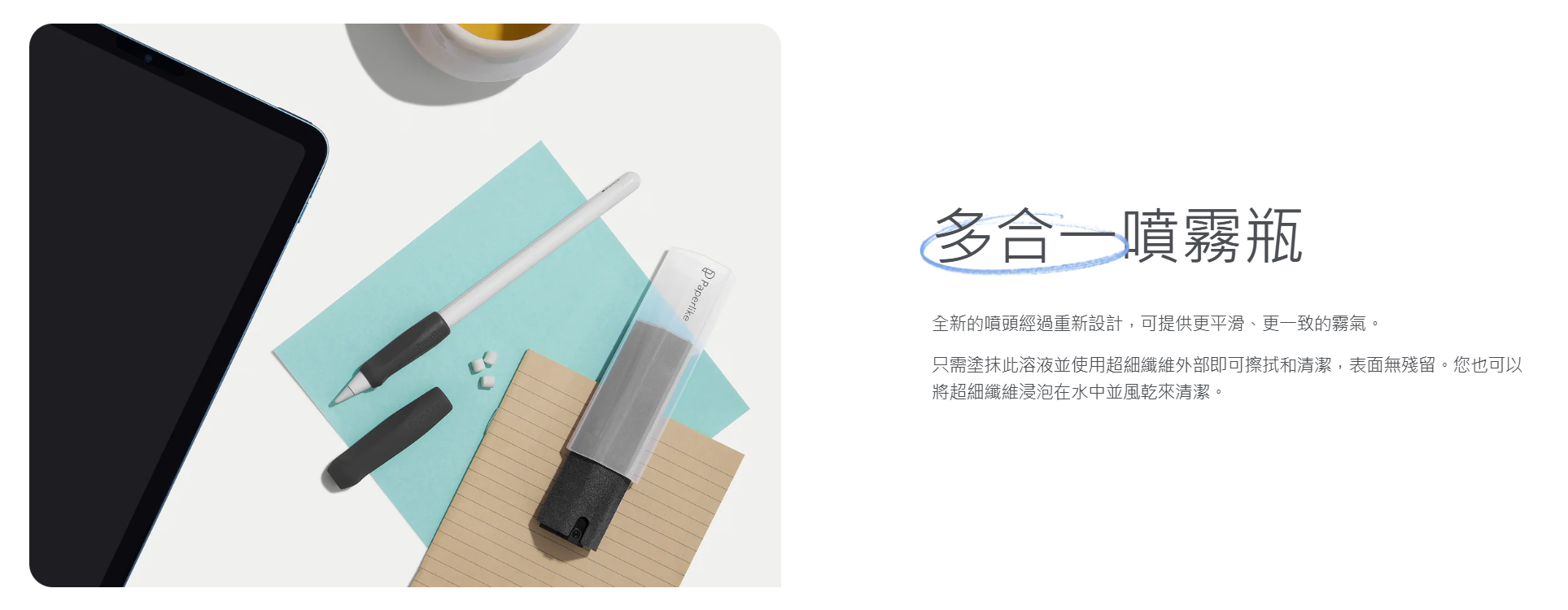 Paperlike多合一噴霧瓶全新的噴頭經過重新設計,可提供更平滑、更一致的霧氣。只需塗抹此溶液並使用超細纖維外部即可擦拭和清潔,表面無殘留。您也可以將超細纖維浸泡在水中並風乾來清潔。