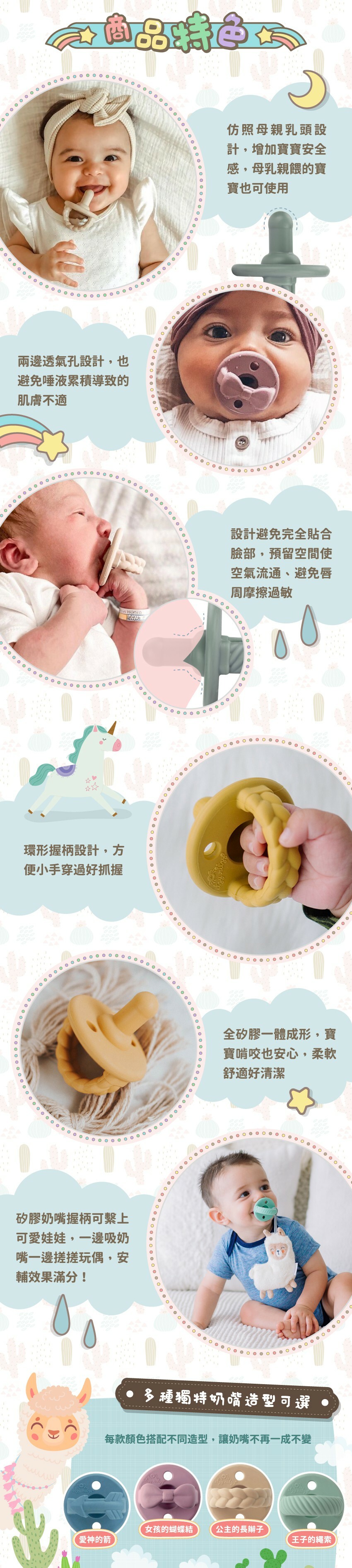 仿照母親乳頭設計,增加寶寶安全感。兩邊透氣孔設計,也避免唾液累積導致的肌膚不適。避免完全貼合臉部,預留空間使空氣流通、避免唇周摩擦過敏。環形握柄設計,方便小手穿過好抓握。全矽膠一體成形,柔軟舒適好清潔。握柄可繫上可愛娃娃,安輔效果滿分!