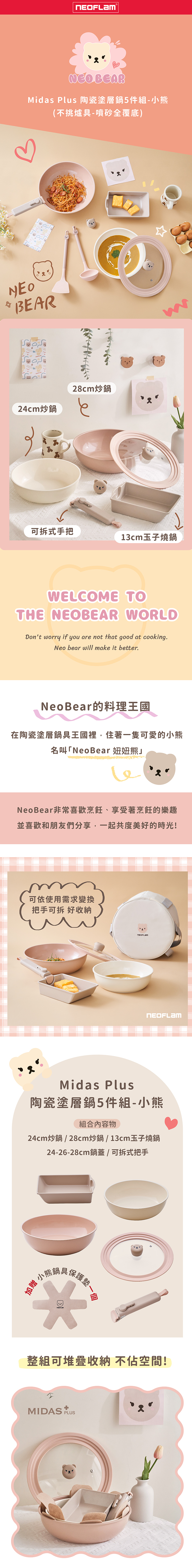 BEARMidas Plus 陶瓷塗層鍋5件組-小熊(不挑爐具-噴砂全覆底)NEO BEAR24cm炒鍋28cm炒鍋可拆式手把13cm玉子燒鍋WELCOME TOTHE NEOBEAR WORLDDont worry if you are not that good at cooking.Neo bear will make it better.NeoBear的料理王國在陶瓷塗層鍋具王國裡住著一隻可愛的小熊名叫「NeoBear 熊NeoBear非常喜歡烹飪、享受著烹飪的樂趣並喜歡和朋友們分享,一起共度美好的時光!可依使用需求變換把手可拆 好收納Midas Plus陶瓷塗層鍋5件組-小熊組合內容物24cm炒鍋 / 28cm炒鍋/13cm玉子燒鍋24-26-28cm鍋蓋/可拆式把手加贈保護墊-一個整組可堆疊收納不空間!MIDAS PLUS
