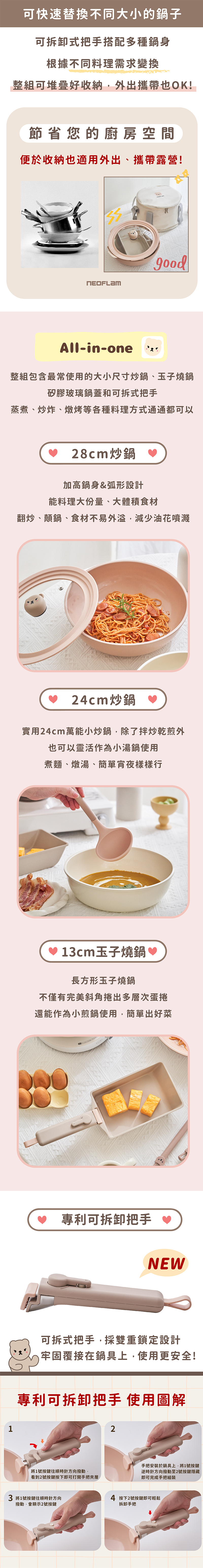 1可快速替換不同大小的鍋子可拆卸式把手搭配多種鍋身根據不同料理需求變換整組可堆疊好收納外出攜帶也OK!節省您的廚房空間便於收納也適用外出、攜帶露營!All-in-one整組包含最常使用的大小尺寸炒鍋、玉子燒鍋矽膠玻璃鍋蓋和可拆式把手蒸煮、炒炸、燉烤等各種料理方式通通都可以28cm炒鍋 加高鍋身&弧形設計能料理大份量、大體積食材翻炒、顛鍋、食材不易減少油花噴濺 24cm炒鍋 實用24cm萬能小炒鍋除了拌炒乾煎外也可以靈活作為小湯鍋使用煮麵、燉湯、簡單宵夜樣樣行 13cm玉子燒鍋 ♡長方形玉子燒鍋不僅有完美斜角捲出多層次蛋捲還能作為小煎鍋使用,簡單出好菜專利可拆卸把手 NEW可拆式把手,採雙重鎖定設計牢固覆接在鍋具上,使用更安全!專利可拆卸把手 使用圖解將1號按鍵往順時針方向撥動,看到2號按鍵按下即可打開手把夾層3 將1號按鍵往順時針方向撥動,會顯示2號按鍵2手把安裝於鍋具上,將1號按鍵逆時針方向撥動至2號按鍵隱藏即可完成手把組裝4 按下2號按鍵即可輕鬆拆卸手把