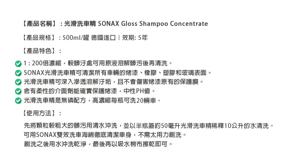 【產品名稱】:光滑洗車精 SONAX Gloss Shampoo Concentrate【產品規格】:500ml/罐 德國進口效期:5年【產品特色】:1:200倍濃縮較髒汙處可用原液溶解髒污後再清洗。 SONAX光滑洗車精可清潔所有車輛的烤漆、橡膠、塑膠和玻璃表面。 光滑洗車精可深入滲透溶解汙垢且不會傷害烤漆原有的保護膜。含有柔性的介面劑能確實保護烤漆中性PH。 光滑洗車精是無磷配方,高濃縮每瓶可洗20輛車。【使用方法】:先將顆粒較粗大的髒污用清水沖洗,並以半瓶蓋約50毫升光滑洗車精稀釋10公升的水清洗。可用SONAX雙效洗車海綿徹底清潔車身,不需太用力刷洗。刷洗之後用水沖洗乾淨,最後再以吸水棉布擦乾即可。