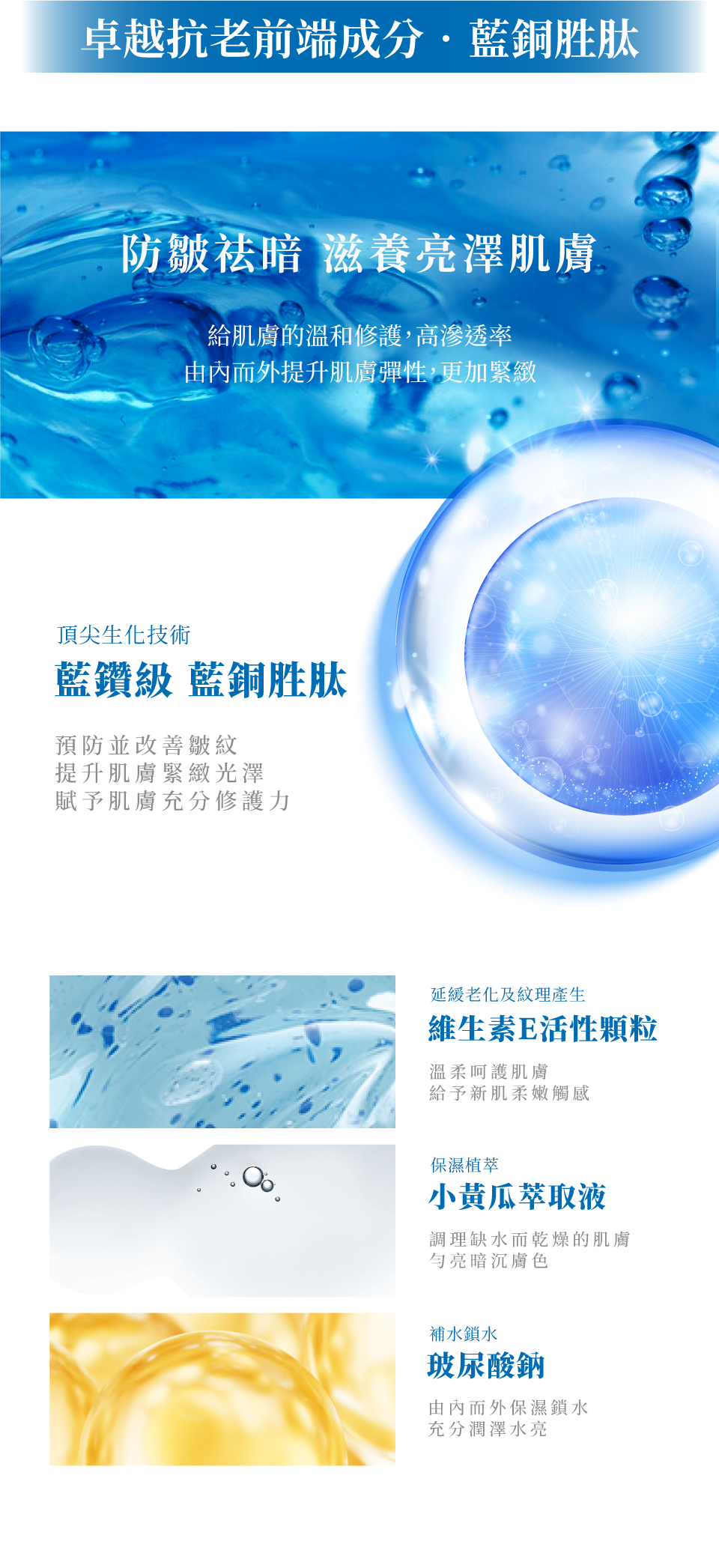 藍銅水光彈嫩凍膜-卓越抗老前端成分‧藍銅胜肽 頂尖生化技術 藍鑽級 藍銅胜肽:預防並改善皺紋,提升肌膚緊緻光澤與修護 延緩老化及紋理產生維生素E活性顆粒:溫柔呵護肌膚 柔嫩觸感 保濕植萃小黃瓜萃取液:調理缺水肌膚,勻亮膚色 補水鎖水玻尿酸鈉:由內而外保濕 潤澤水亮-de第一化粧品
