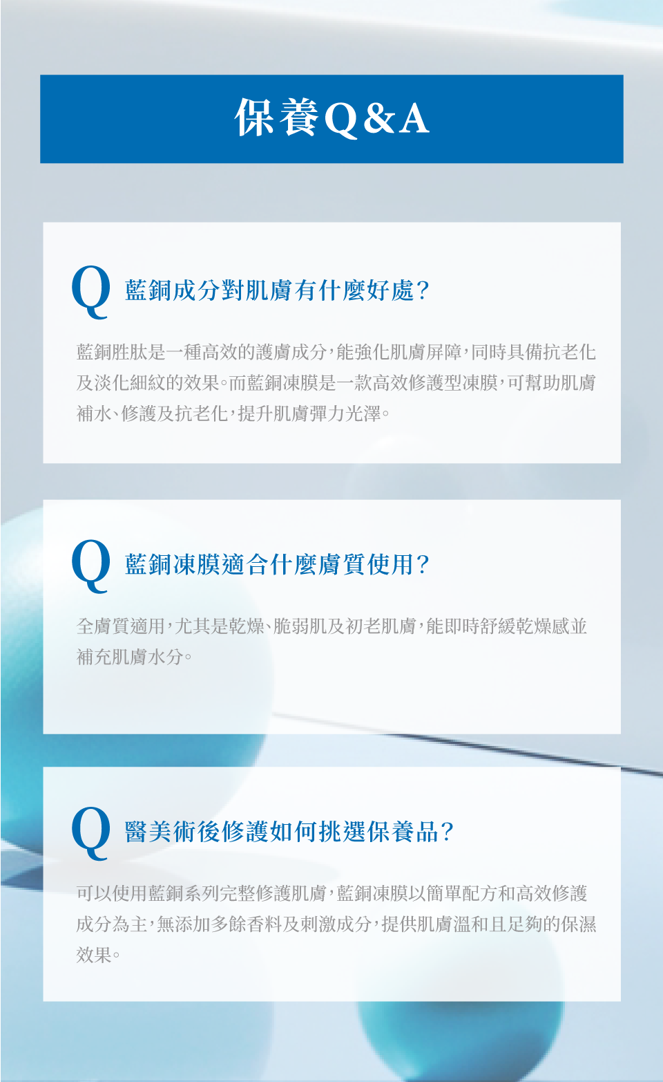 藍銅水光彈嫩凍膜-保養Q&A 藍銅胜肽是高效的護膚成分,能強化肌膚屏障,同時具備抗老化及淡化細紋的效果。而藍銅凍膜是高效修護型凍膜,幫助肌膚補水、修護及抗老化,提升肌膚彈力光澤。全膚質適用,尤其是乾燥、脆弱肌及初老肌膚。以簡單配方和高效修護成分為主,無添加多餘香料及刺激成分,醫美術後修護可用-de第一化粧品