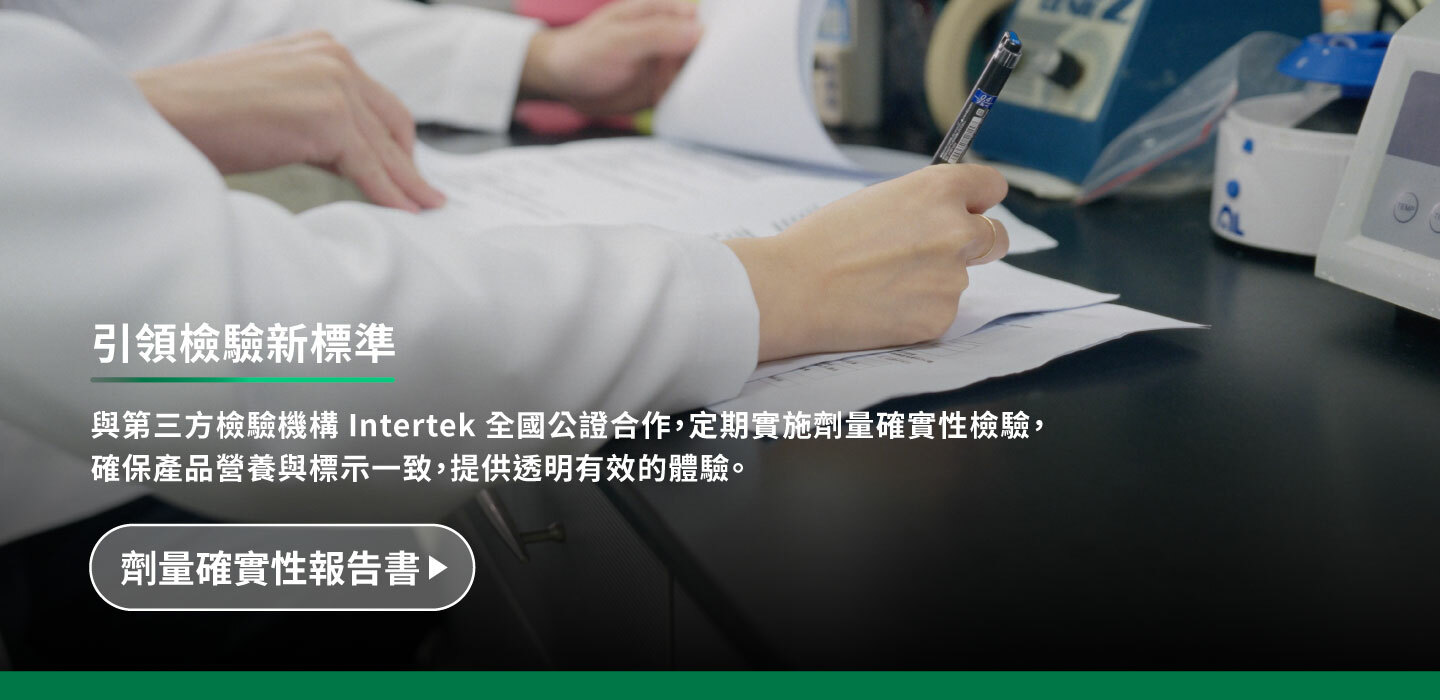 與第三方檢驗機構intertek全國公證合作,定期實施劑量確實性檢驗,確保產品營養與標示一致,提供透明有效的體驗