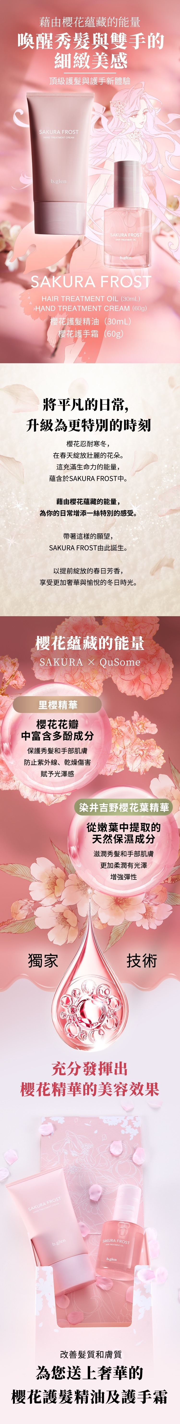 藉由櫻花蘊藏的能量 喚醒秀髮與雙手的細緻美感    頂級護髮與護手新體驗  將平凡的日常， 升級為更特別的時刻  櫻花忍耐寒冬， 在春天綻放壯麗的花朵。 這充滿生命力的能量， 蘊含於SAKURA FROST中。  藉由櫻花蘊藏的能量， 為你的日常增添一絲特別的感受。   帶著這樣的願望， SAKURA FROST由此誕生。  以提前綻放的春日芳香， 享受更加奢華與愉悅的冬日時光。