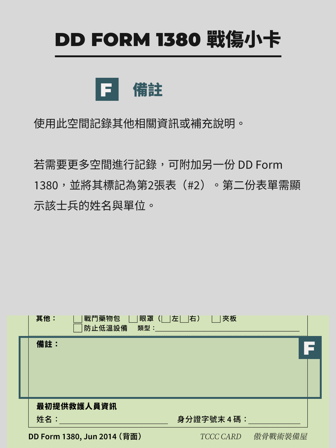 TCCC 戰傷小卡 DD1380 Form 備註與回應人員資訊  備註區的用途是補充其他區塊未能涵蓋的重要信息。例如，若有特殊情況或需要進一步說明的處置，應在此清楚記錄。如果空間不足，可以附加第二張 DD1380 表，並標註順序（如「#2」）。  回應人員資訊則記錄執行急救的醫療兵信息，包括其社會安全號碼（SSN）後四位。此資訊的目的是為了確保醫療責任可追溯，並在必要時提供後續聯繫的依據。  需注意，備註內容應簡潔明確，避免冗長敘述而影響閱讀效率。此外，若附加表單，務必將其與原表單妥善綁定，以防在轉移過程中遺失。