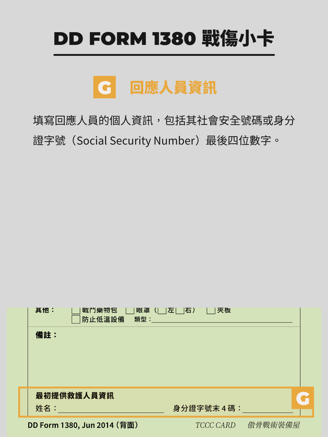 TCCC 戰傷小卡 DD1380 Form 備註與回應人員資訊  備註區的用途是補充其他區塊未能涵蓋的重要信息。例如，若有特殊情況或需要進一步說明的處置，應在此清楚記錄。如果空間不足，可以附加第二張 DD1380 表，並標註順序（如「#2」）。  回應人員資訊則記錄執行急救的醫療兵信息，包括其社會安全號碼（SSN）後四位。此資訊的目的是為了確保醫療責任可追溯，並在必要時提供後續聯繫的依據。  需注意，備註內容應簡潔明確，避免冗長敘述而影響閱讀效率。此外，若附加表單，務必將其與原表單妥善綁定，以防在轉移過程中遺失。