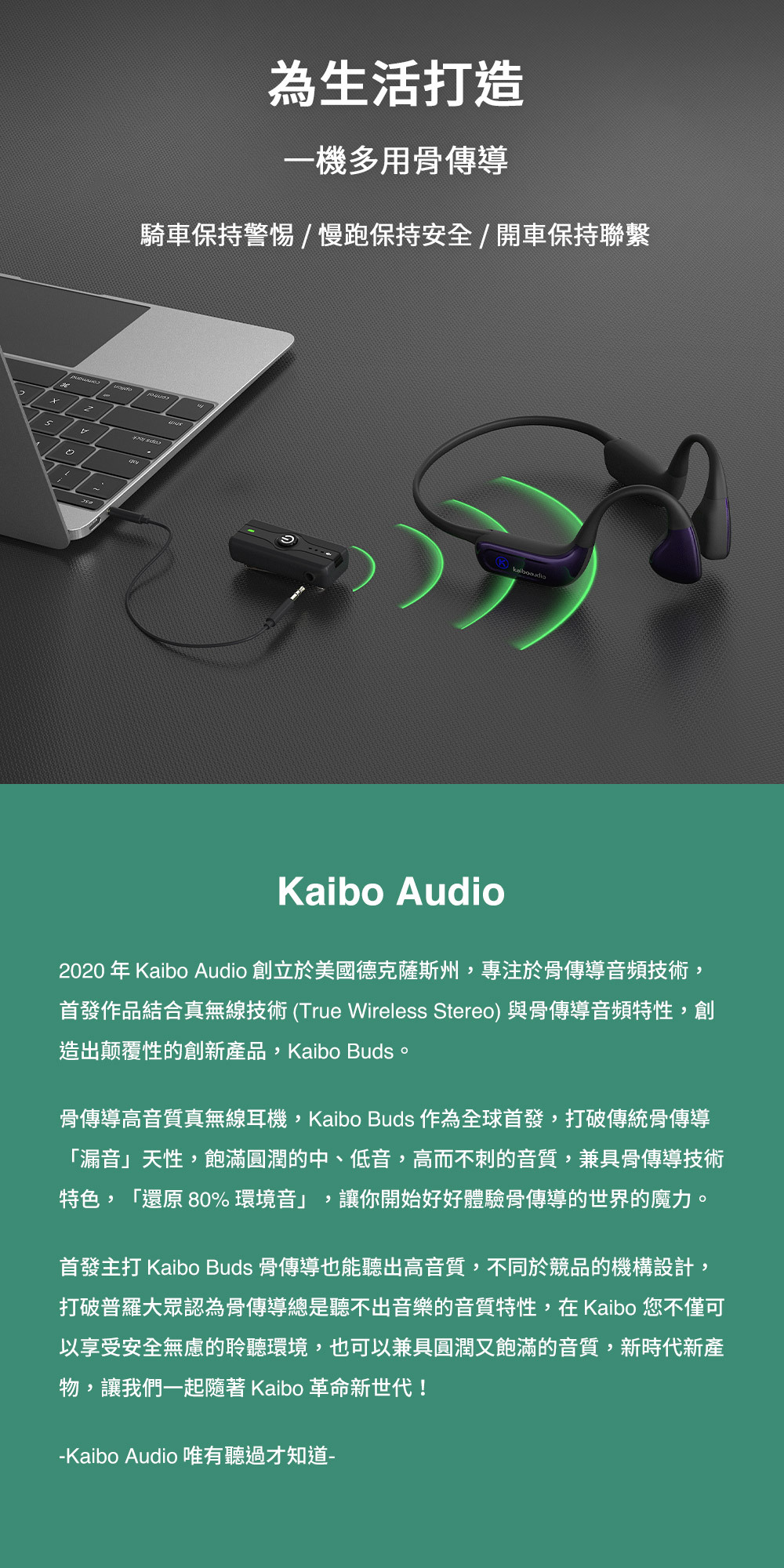 為生活打造一機多用骨傳導騎車保持警惕/慢跑保持安全/開車保持聯繫Kaibo Audio2020年Kaibo Audio 創立於美國德克薩斯州,專注於骨傳導音頻技術,首發作品結合真無線技術(True Wireless Stereo)與骨傳導音頻特性,創造出颠覆性的創新產品,Kaibo Buds。骨傳導高音質真無線耳機,Kaibo Buds 作為全球首發,打破傳統骨傳導「漏音」天性,飽滿圓潤的中、低音,高而不刺的音質,兼具骨傳導技術特色,「還原 80%環境音」,讓你開始好好體驗骨傳導的世界的魔力。首發主打 Kaibo Buds 骨傳導也能聽出高音質,不同於競品的機構設計,打破普羅大眾認為骨傳導總是聽不出音樂的音質特性,在Kaibo 您不僅可以享受安全無慮的聆聽環境,也可以兼具圓潤又飽滿的音質,新時代新產物,讓我們一起 Kaibo 革命新世代!-Kaibo Audio 唯有聽過才知道-