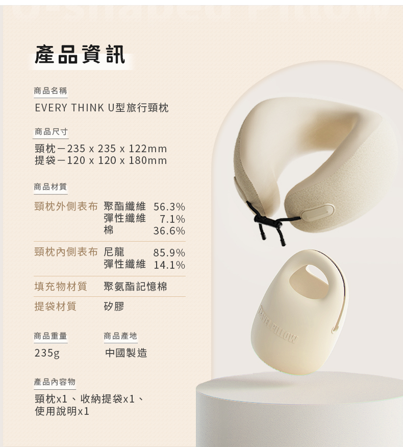 產品資訊商品名稱EVERY THINKU型旅行頸枕商品尺寸頸枕-235x23522mm提袋-120x120x180mm商品材質頸枕外側表布 聚酯纖維 56.3%彈性纖維 7.1%棉36.6%頸枕內側表布 尼龍85.9%彈性纖維 14.1%填充物材質聚氨酯記憶棉提袋材質矽膠商品重量商品產地235g中國製造產品內容物頸枕x1、收納提袋x1、使用說明x1