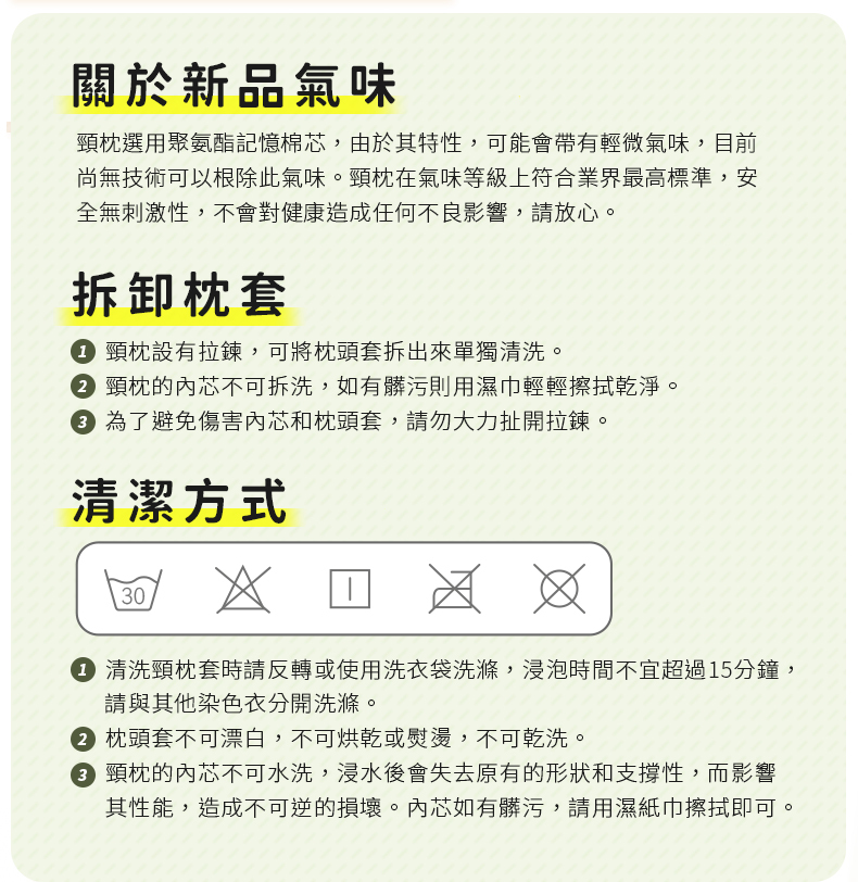 關於新品氣味頸枕選用聚氨酯記憶棉芯,由於其特性,可能會帶有輕微氣味,目前尚無技術可以根除此氣味。頸枕在氣味等級上符合業界最高標準,安全無刺激性,不會對健康造成任何不良影響,請放心。拆卸枕套 頸枕設有拉鍊,可將枕頭套拆出來單獨清洗。 頸枕的內芯不可拆洗,如有髒污則用濕巾輕輕擦拭乾淨。 為了避免傷害內芯和枕頭套,請勿大力扯開拉鍊。清潔方式30 清洗頸枕套時請反轉或使用洗衣袋洗滌,浸泡時間不宜超過15分鐘,請與其他染色衣分開洗滌。 枕頭套不可漂白,不可烘乾或,不可乾洗。 頸枕的內芯不可水洗,浸水後會失去原有的形狀和支撐性,而影響其性能,造成不可逆的損壞。內芯如有髒污,請用濕紙巾擦拭即可。