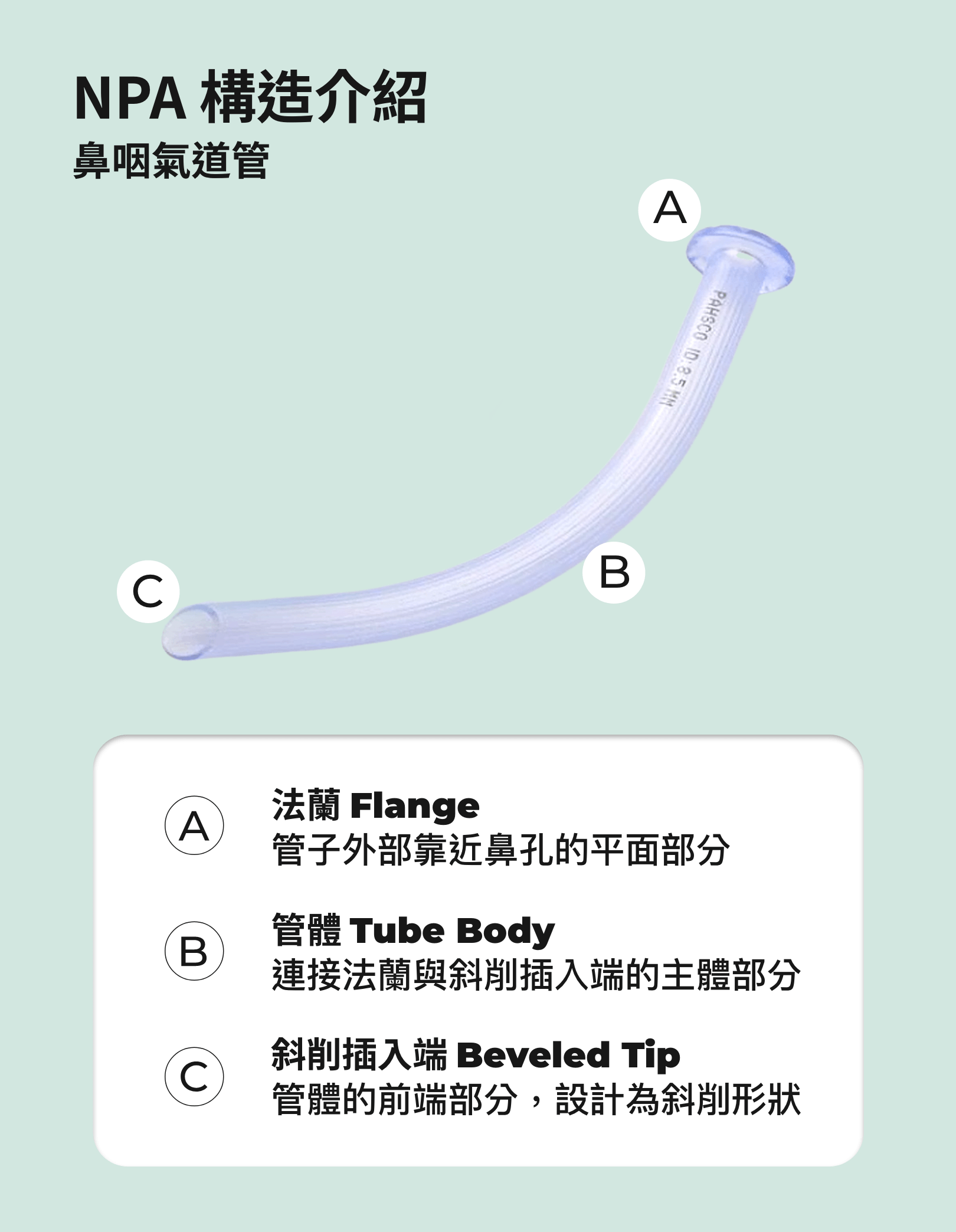 NPA 構造介紹，TCCC NPA introduce 太平洋 NPA 鼻咽氣道管產品特色 1. 醫療級材質 採用高品質醫療級塑膠，軟硬適中，避免鼻咽喉黏膜受損，將低傷患不舒適感。 2. 鋸齒狀內壁設計 管內壁特殊鋸齒設計，增強導管在氣道中的穩定性，減少滑動的機會。 3. 尺寸標示清晰 管壁近開口端的外緣標示明確，方便快速辨識不同規格，適應多種患者需求。 4. 特殊加工插入端 插入端經斜削與外緣特殊加工，減少操作時的阻力，使導管更容易置入氣道。