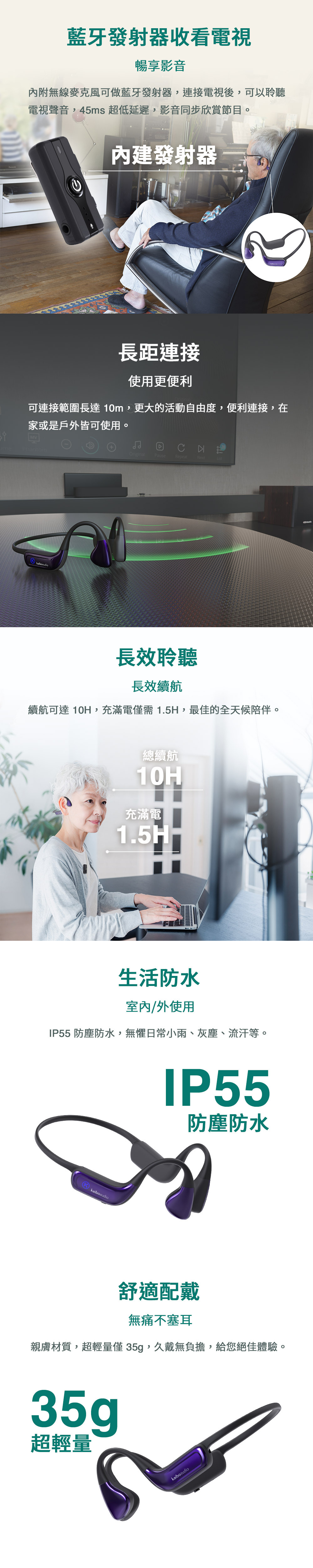 藍牙發射器收看視暢享影音內附無線麥克風可做藍牙發射器,連接電視後,可以聆聽電視聲音,45ms 超低延遲,影音同步欣賞節目。内建發射器長距連接使用更便利可連接範圍長達10m,更大的活動自由度,便利連接,在家或是戶外皆可使用。MVPhantomOriginalPauseRepeatNext長效聆聽長效續航續航可達 10H,充滿電僅需1.5H,最佳的全天候陪伴。總續航10H充滿電1.5H-生活防水室內/外使用IP55 防塵防水,無懼日常小雨、灰塵、流汗等。KkaiboaudioIP55防塵防水舒適配戴無痛不塞耳親膚材質,超輕量僅35g,久戴無負擔,給您絕佳體驗。35g超輕量kaiboaudio