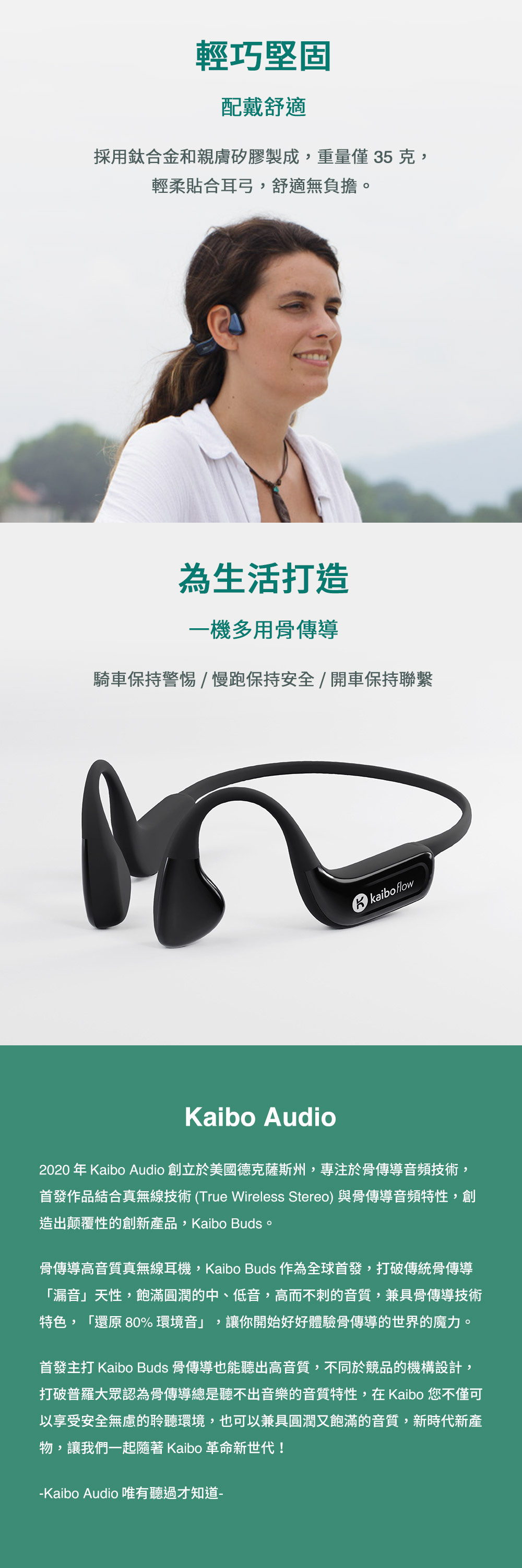 輕巧堅固配戴舒適採用鈦合金和親膚矽膠製成,重量  克,輕柔貼合耳弓,舒適無負擔。為生活打造一機多用骨傳導騎車保持警惕/慢跑保持安全/開車保持聯繫kaibo flowKaibo Audio2020年Kaibo Audio 創立於美國德克薩斯州,專注於骨傳導音頻技術,首發作品結合真無線技術(True Wireless Stereo)與骨傳導音頻特性,創造出颠覆性的創新產品,Kaibo Buds。骨傳導高音質真無線耳機,Kaibo Buds 作為全球首發,打破傳統骨傳導「漏音」天性,飽滿圓潤的中、低音,高而不刺的音質,兼具骨傳導技術特色,「還原 80%環境音」,讓你開始好好體驗骨傳導的世界的魔力。首發主打 Kaibo Buds 骨傳導也能聽出高音質,不同於競品的機構設計,打破普羅大眾認為骨傳導總是聽不出音樂的音質特性,在Kaibo 您不僅可以享受安全無慮的聆聽環境,也可以兼具圓潤又飽滿的音質,新時代新產物,讓我們一起 Kaibo 革命新世代!-Kaibo Audio 唯有聽過才知道-