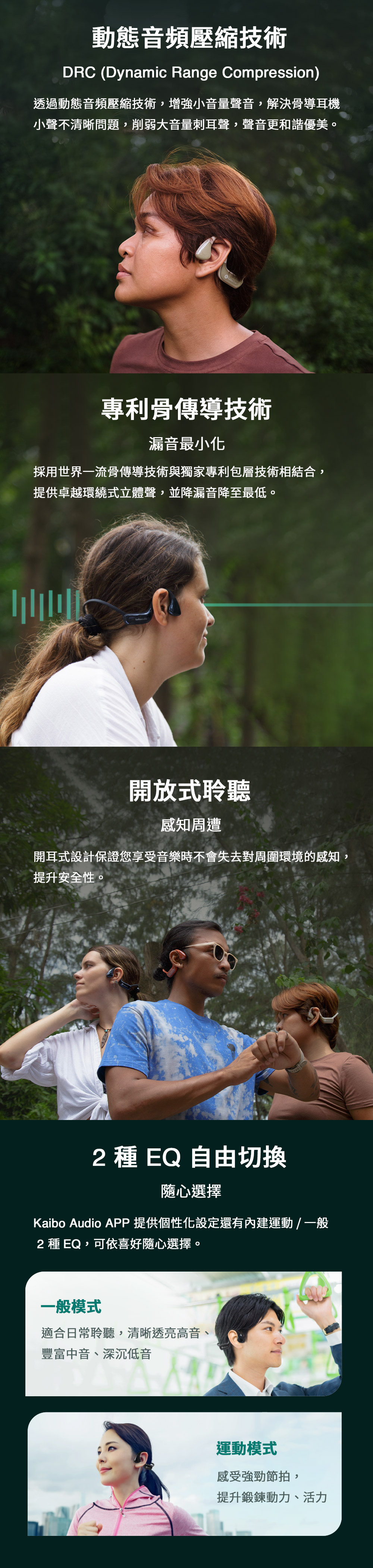 動態音頻壓縮技術DRC (Dynamic Range Compression)透過動態音頻壓縮技術,增強小音量聲音,解決骨導耳機小聲不清晰問題,削弱大音量刺耳聲,聲音更和諧優美。專利骨傳導技術漏音最小化採用世界一流骨傳導技術與獨家專利包層技術相結合,提供卓越環繞式立體聲,並降漏音降至最低。開放式聆聽感知周遭開耳式設計保證您享受音樂時不會失去對周圍環境的感知,提升安全性。2 種 EQ 自由切換隨心選擇Kaibo Audio APP 提供個性化設定還有內建運動 / 一般2 種 EQ,可依喜好隨心選擇。一般模式適合日常聆聽,清晰透亮高音、豐富中音、深沉低音運動模式感受強勁節拍,提升鍛鍊動力、活力