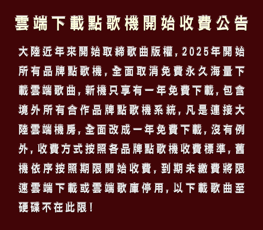 雲端點歌機開始收費公告陸近年來開始取締歌曲版權,2025年開始所有品牌點歌機,全面取消免費永久海量下載雲端歌曲, 新機只享有一年免費下載, 包含境外所有合作品牌點歌機系統,凡是連接大陸雲端機房, 全面改成一年免費下載,沒有例外,收費方式按照各品牌點歌機收費標準,舊機依序按照期限開始收費,到期未繳費將限速雲端下載或雲端歌庫停用, 以下載歌曲至硬碟不在此限