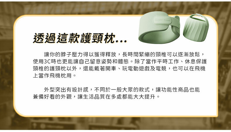 透過這款護頸枕讓你的脖子壓力得以獲得釋放,長時間緊繃的頸椎可以逐漸放鬆,使用3C時也更能讓自己留意姿勢和體態。除了當作平時工作、休息保護頸椎的護頸枕以外,還能戴著開車、玩電動遊戲及電競,也可以在飛機上當作飛機枕用。外型突出有設計感,不同於一般大眾的款式,讓功能性商品也能兼備好看的外觀,讓生活品質在多處都能大大提升。