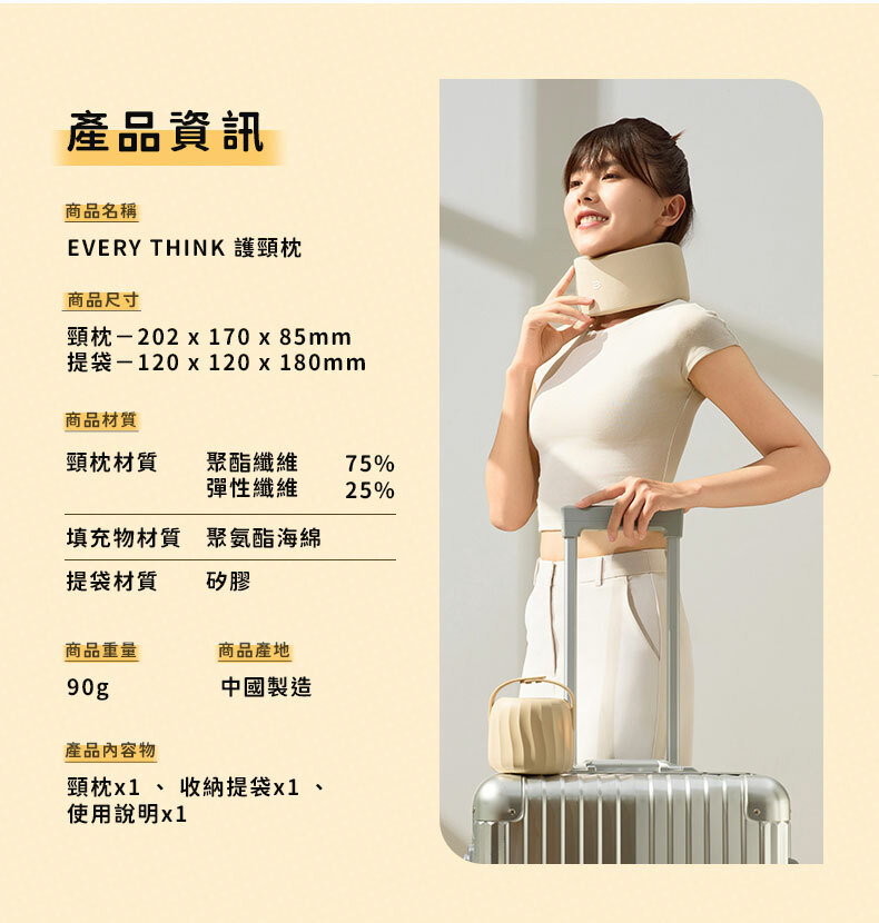 產品資訊商品名稱EVERY THINK 護頸枕商品尺寸頸枕-202  170 x 85mm提袋-120 x 120 x 180mm商品材質頸枕材質聚酯纖維彈性纖維75%25%填充物材質提袋材質聚氨酯海綿矽膠商品重量商品產地90gp中國製造產品內容物頸枕、 收納提袋x1、使用說明x1