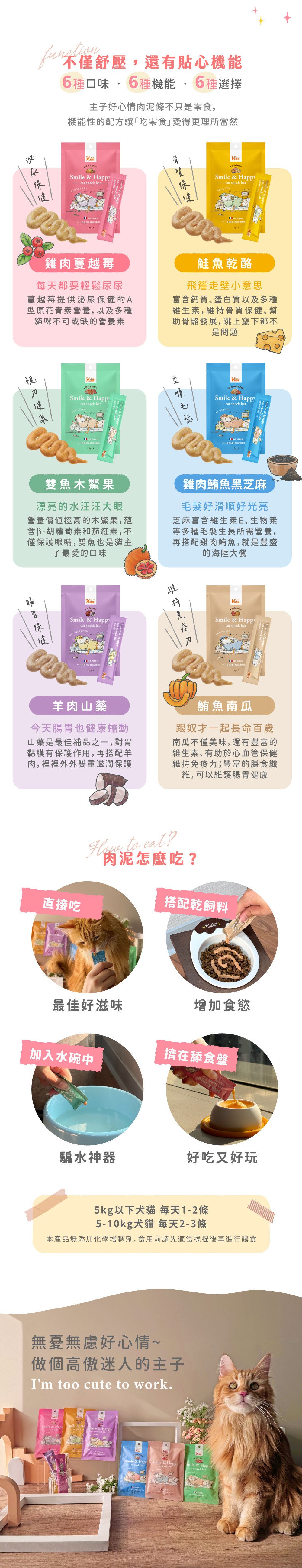 Hyperr超躍好心情肉泥條,六種口味不僅舒壓還有貼心機能。雞肉蔓越莓幫助泌尿保健;鮭魚乾酪幫助骨質保養;雞肉鮪魚黑芝麻幫助毛髮滑順亮麗;羊肉山藥幫助腸胃消化;鮪魚南瓜幫助維持免疫力;雙魚木鱉果維持視力健康。多樣化吃法,可以直接餵食、搭配飼料、加入水碗騙水。