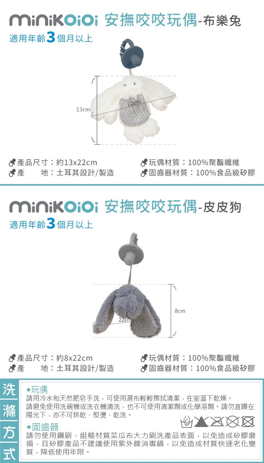 布樂兔商品資訊:適用年齡3個月以上,產品尺寸:約13x22cm,產地:土耳其設計/製造,玩偶材質:100%聚酯纖纖維,固齒器材質:100%食品級矽膠。皮皮狗商品資訊:適用年齡3個月以上,產品尺寸:約8x22cm,玩偶材質:100%聚酯纖纖維,產地:土耳其設計/製造,固齒器材質:100%食品級矽膠。洗滌方式:玩偶:請用冷水和天然肥皂手洗,可使用濕布輕輕擦拭清潔,在室溫下乾燥。請避免使用洗碗機或洗衣機清洗,也不可使用清潔劑或化學溶劑。請勿直曝在陽光下,亦不可烘乾、熨燙、乾洗。固齒器:請勿使用鋼刷、組糙材質菜瓜布大力刷洗產品表面,以免造成矽膠磨損,且矽膠產品不建議使用紫外線消毒鍋,以免造成材質快速老化變質,降低使用年限。