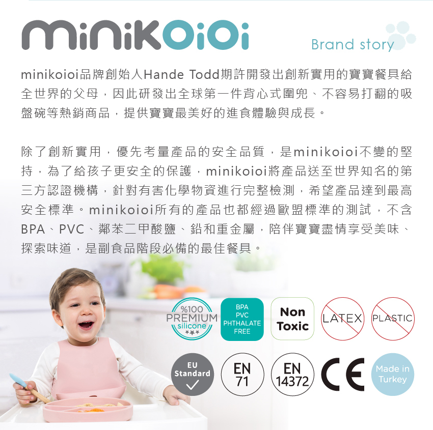 minikoioi品牌創始人HandeTodd期許開發出創新實用的寶寶餐具給全世界的父母，因此研發出全球第一件背心式兜、不容易打翻的吸盤碗等熱銷商品，提供寶寶最美好的進食體驗與成長，陪伴寶寶盡情享受美味、探索味道、是副食品階段必備的最佳餐具。