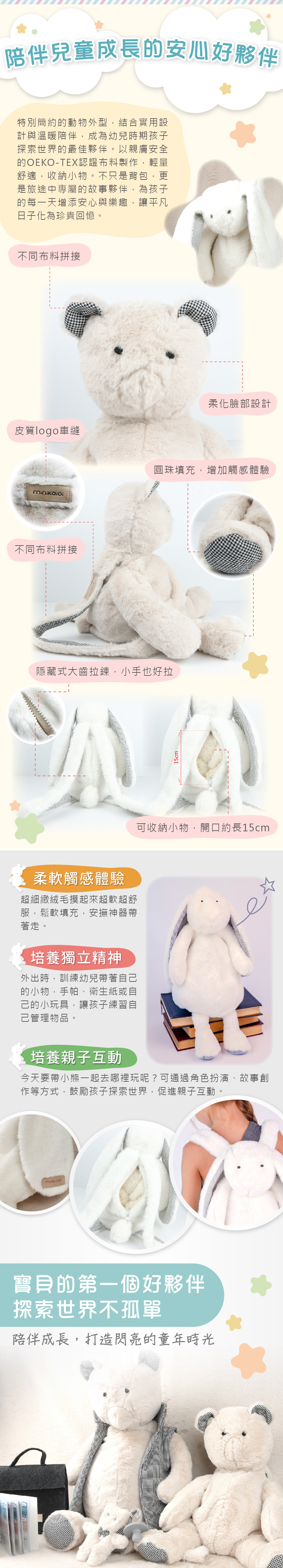 陪伴寶寶成長的安心好夥伴。不同布料拼接、柔化臉部設計、皮質logo車縫、圓珠填充,增加觸感體驗、隱藏式大齒拉鍊,小手也好拉、可收納小物,開口約長15cm