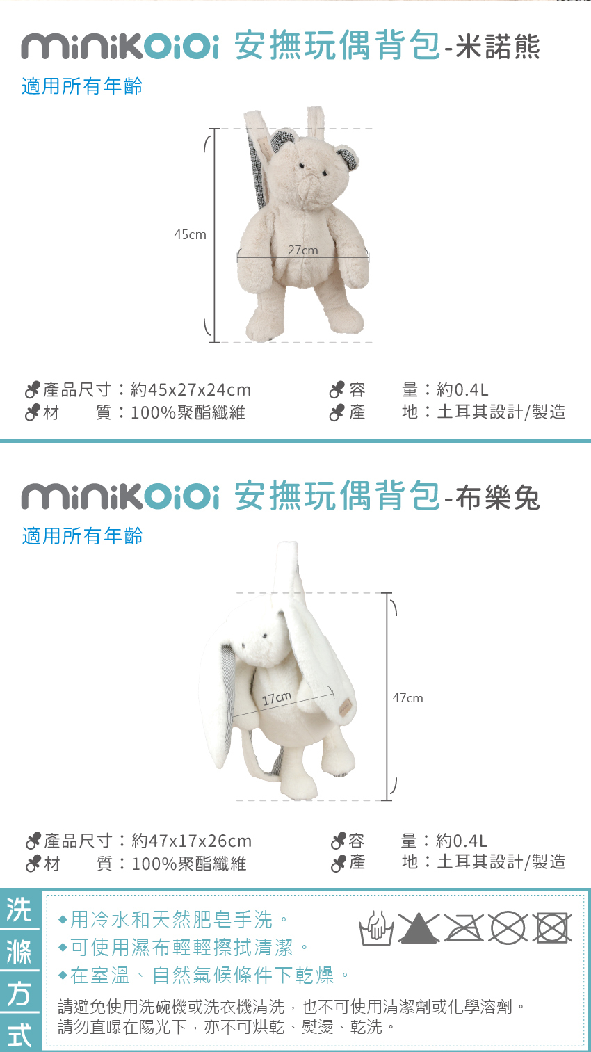 米諾熊商品資訊:產品尺寸:約45x27x24cm,產地:土耳其設計/製造,玩偶材質:100%聚酯纖纖維,容量約0.4L。布樂兔商品資訊:產品尺寸:約47x17x26cm,材質:100%聚酯纖纖維,產地:土耳其設計/製造,容量約0.4L。洗滌方式:用冷水和天然肥皂手洗。可使用濕布輕輕擦拭清潔。在室溫、自然氣候條件下乾燥。請避免使用洗碗機或洗衣機清洗,也不可使用清潔劑或化學溶劑。請勿直曝在陽光下,亦不可烘乾、熨燙、乾洗。