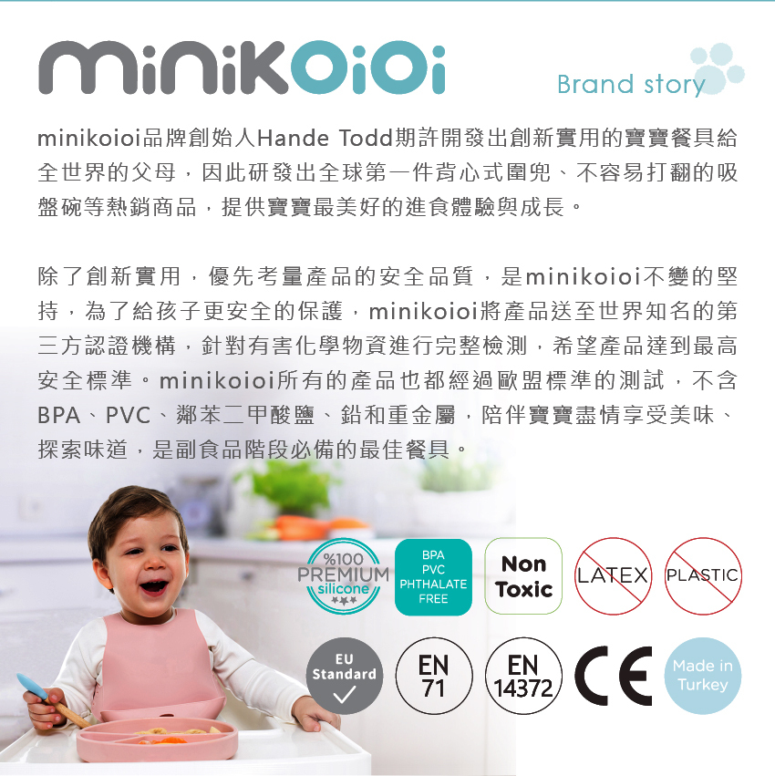 minikoioi品牌創始人HandeTodd期許開發出創新實用的寶寶餐具給全世界的父母,因此研發出全球第一件背心式兜、不容易打翻的吸盤碗等熱銷商品,提供寶寶最美好的進食體驗與成長,陪伴寶寶盡情享受美味、探索味道、是副食品階段必備的最佳餐具。
