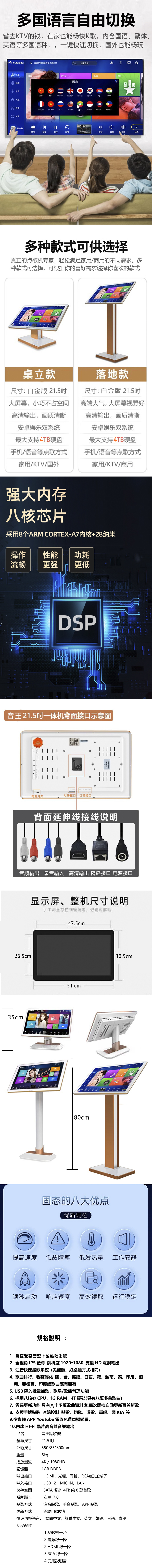 多国语言自由切换省去KV的钱,在家也能畅快K歌,内含国语、繁体、英语多国语种,一键快速切换,国外也能畅玩欢迎使用高清智能点歌系统搜索歌曲点歌歌星戏剧录音 气氛歌名新歌 语言2简体繁体English 日本語한국어भारत 应用français Malayမာ更多扫一扫Pilipino3伴唱切歌暂停重唱静音音量音量已点多种款式可供选择真正的点歌机专家,轻松满足家用/商用的不同需求,多种款式可选择,可根据你的喜好需求选择你喜欢的款式桌立款尺寸: 白金版 21.5大屏幕,小巧不占空间高清输出,画质清晰安卓娱乐双系统最大支持TB硬盘手机/语音等点歌方式家用/KTV/国外T落地款尺寸:白金版 21.5高端大气,大屏幕视野好高清输出,画质清晰安卓娱乐双系统最大支持4TB硬盘手机/语音等点歌方式家用/KTV/商用强大内存八核芯片采用8个ARM CORTEX-内核+28纳米操作性能 功耗流畅更强 更低DSP音王21.5吋一体机背面示意图  电源开关USB接口接口背面延伸线接线说明音频输出 录音输入 高清输出 网络接口 电源接口26.5cm显示屏、整机尺寸说明手工测量存在细微误差,敬请谅解哦47.5cm35cm 444 451 cm固态的八大优点优质颗粒 30.5cm提高速度低故障率低发热量 工作安静读秒启动响应速度 高效读取 运行稳定規格說明:1 觸控短下載點歌系統2. 全視角 IPS  解析度 1920*1080 支援 HD 電視輸出3.注音快速搜歌系統(與錢櫃、好樂迪方式相同)4. 歌曲排行、收藏優化 國、台、英語、日語、韓、越南、泰、印尼、緬甸、菲律賓、印度語歌曲應有盡有5. USB 匯入批量加歌,歌星/歌庫管理功能6. 採用八核心 CPU,1G RAM,4T硬碟(具有八萬多首歌曲)7. 雲端更新功能,具有八十多萬歌曲資料庫,每次開機自動更新百首新歌8. 支援手機點歌 遠端控制 點歌、切歌、選歌、重唱、調 KEY 等9.多媒體 APP Youtube 電影免費直播觀看。10.內建 HI-FI 晶片高音質音樂輸出音王點歌機品名:螢幕尺寸:21.5 吋外觀尺寸:550*85*800mm重量:6kg播放畫質:記憶體:輸出接口:4K / 1080HD1GB DDR3HDMI、光纖、同軸、RCA(紅白)端子輸入接口: USB *2、MIC IN、LAN儲存空間: SATA 硬碟 4TB 約 8 萬首歌系統版本: 安卓 7.0點歌方式:更新方式:注音點歌、手寫點歌、APP點歌雲端自動更新快速切換語言: 繁體中文、簡體中文、英文、韓語、日語、泰語商品配件:1.點歌機一台2.電源線一條2.HDMI 線一條3.RCA 線一條4.使用說明書