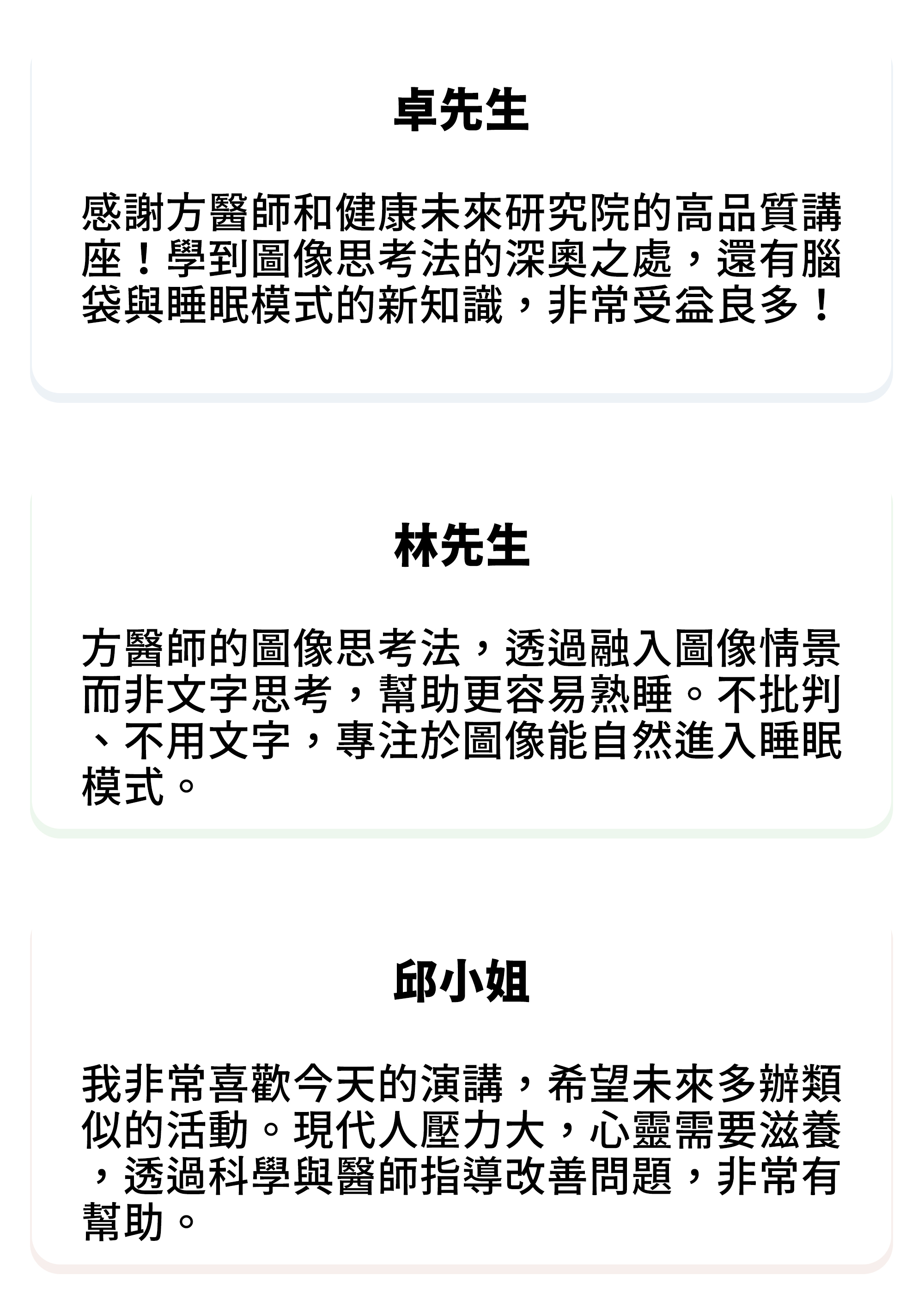 ⚫卓先生：感謝方醫師和健康未來研究院的高品質講座！學到圖像思考法的深奧之處，還有腦袋與睡眠模式的新知識，非常受益良多！ ⚫林先生：方醫師的圖像思考法，透過融入圖像情景而非文字思考，幫助更容易熟睡。不批判、不用文字，專注於圖像能自然進入睡眠模式。 ⚫邱小姐：我非常喜歡今天的演講，希望未來多辦類似的活動。現代人壓力大，心靈需要滋養，透過科學與醫師指導改善問題，非常有幫助。