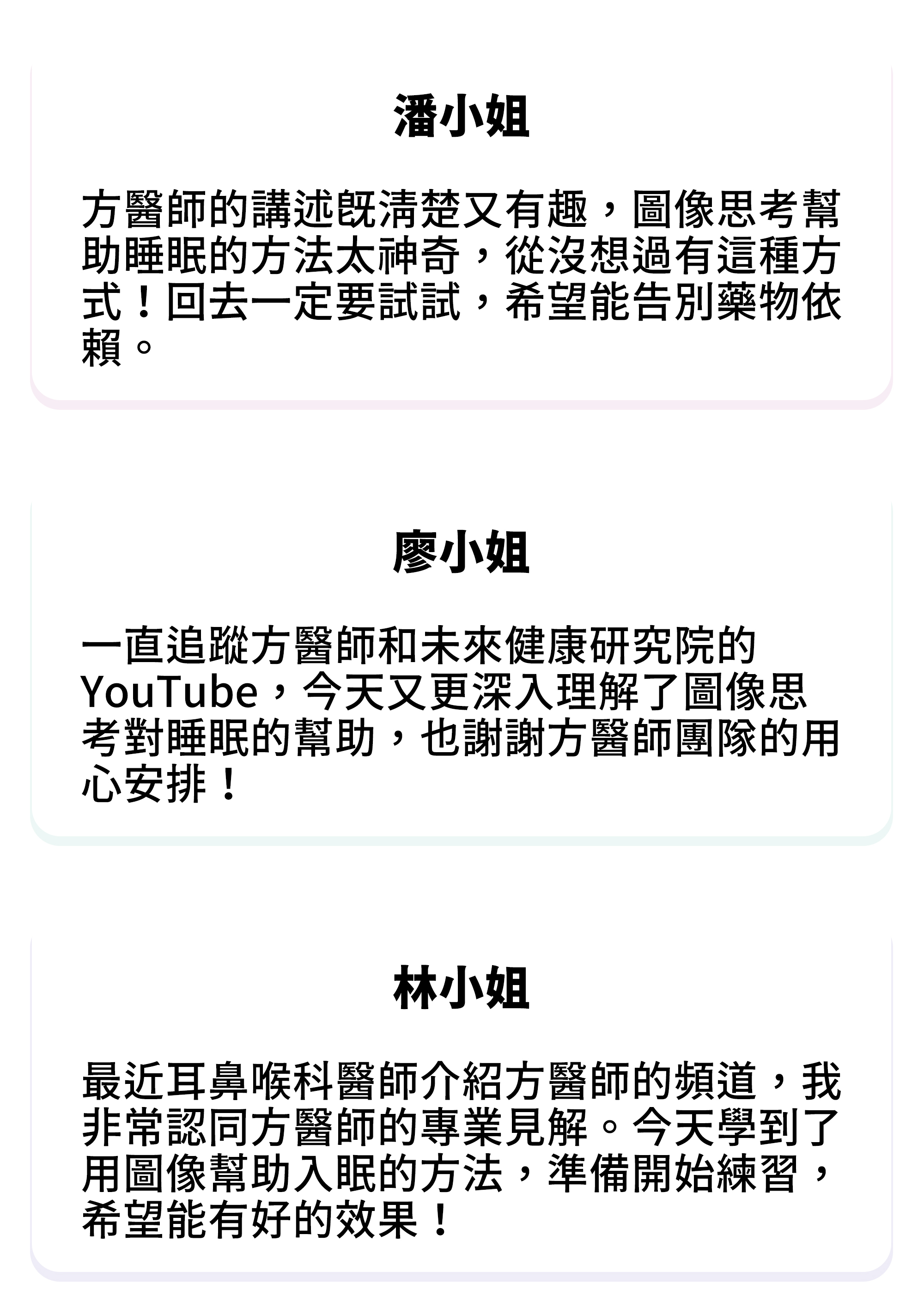 ⚫潘小姐：方醫師的講述既清楚又有趣，圖像思考幫助睡眠的方法太神奇，從沒想過有這種方式！回去一定要試試，希望能告別藥物依賴。 ⚫廖小姐：一直追蹤方醫師和未來健康研究院的 YouTube，今天又更深入理解了圖像思考對睡眠的幫助，也謝謝方醫師團隊的用心安排！ ⚫林小姐：最近耳鼻喉科醫師介紹方醫師的頻道，我非常認同方醫師的專業見解。今天學到了用圖像幫助入眠的方法，準備開始練習，希望能有好的效果！