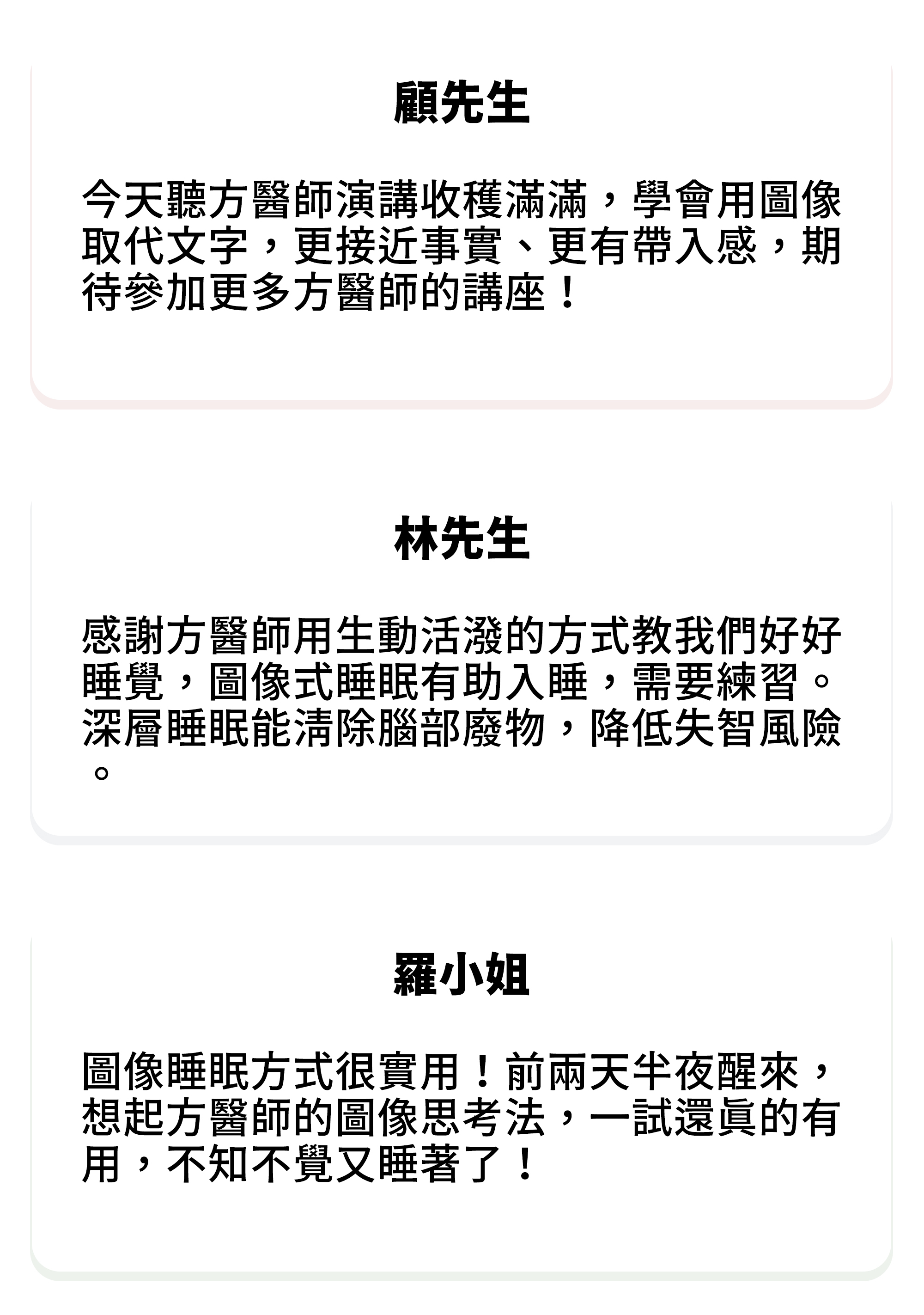 ⚫顧先生：今天聽方醫師演講收穫滿滿，學會用圖像取代文字，更接近事實、更有帶入感，期待參加更多方醫師的講座！ ⚫林先生：感謝方醫師用生動活潑的方式教我們好好睡覺，圖像式睡眠有助入睡，需要練習。深層睡眠能清除腦部廢物，降低失智風險。 ⚫羅小姐：圖像睡眠方式很實用！前兩天半夜醒來，想起方醫師的圖像思考法，一試還真的有用，不知不覺又睡著了！