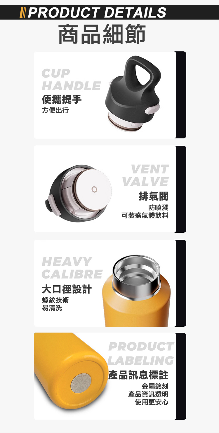 PRODUCT DETAILS商品細節CUPHANDLE便攜提手方便出行HEAVYCALIBRE大口徑設計螺紋技術易清洗VENTVALVE排氣閥防噴濺可裝盛氣體飲料PRODUCTLABELING產品訊息標註金屬銘刻產品資訊透明使用更安心