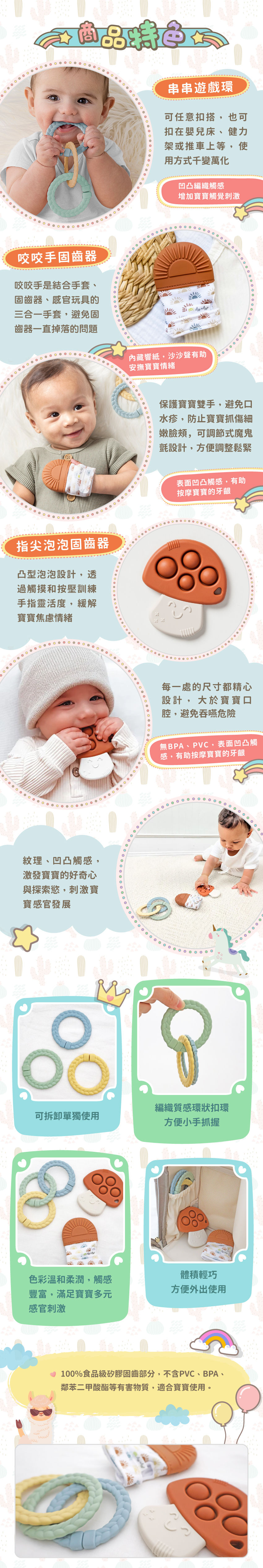 串串遊戲環:可任意扣搭,使用方式千變萬化,凹凸編織觸感,增加寶寶觸覺刺激。指尖泡泡固齒器:凸型泡泡設計,透過觸摸和按壓訓練手指靈活度,緩解寶寶焦慮情緒,無BPA、PVC。咬咬手固齒器:是結合手套、固齒器、感官玩具的三合一手套,內藏響紙,有助安撫寶寶情緒,可調節式魔鬼氈設計,方便調整鬆。矽膠固齒部分為100%食品級矽膠。