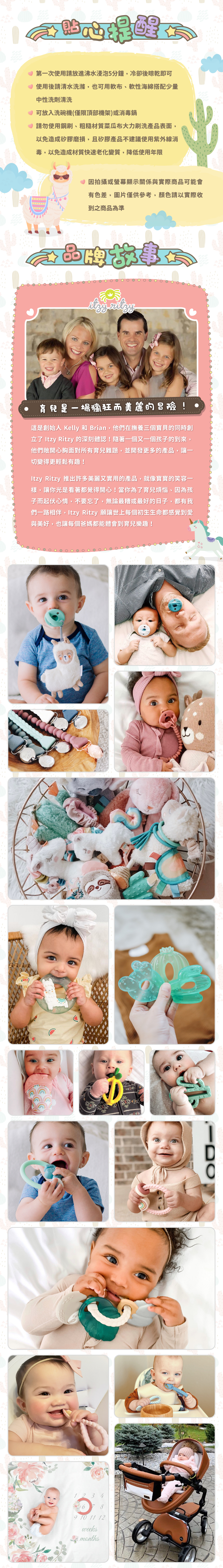 貼心提醒：１第一次使用請放進沸水浸泡5分鐘，冷卻後晾乾即可。２使用後請清水洗滌，也可用軟布、軟性海綿搭配少量中性洗劑清洗。３可放入洗碗機(僅限頂部機架)或消毒鍋。４請勿使用鋼刷、粗糙材質菜瓜布大力刷洗產品表面，以免造成矽膠磨損，且矽膠產品不建議使用紫外線消毒，以免造成材質快速老化變質，降低使用年限。５因拍攝或螢幕顯示關係與實際商品可能會有色差，圖片僅供參考，顏色請以實際收到之商品為準。品牌故事：育兒是一場瘋狂而美麗的冒險!這是創始人Kelly及Brian在撫育三個寶貝時創立Itzy Ritzy的深刻體認!並開發更多的產品讓一切變得更輕鬆有趣!許多美麗又實用的產品，就像寶寶的笑容一樣，讓你光是看著都覺得開心!