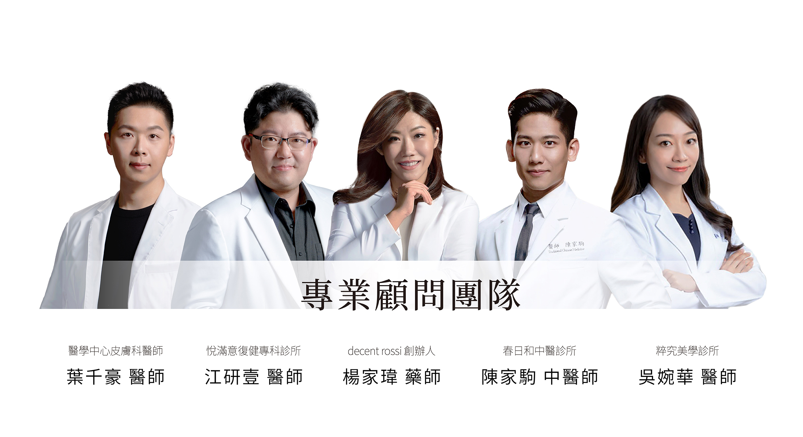 decent rossi 專業顧問團隊，醫學中心皮膚科醫師，葉千豪 醫師，春日和中醫診所，陳家駒中醫師。decent rossi創辦人，楊家瑋藥師。粹究美學診所，吳婉華家醫科、醫學美容科醫師，悅滿意復健專科診所，江研壹 醫師。