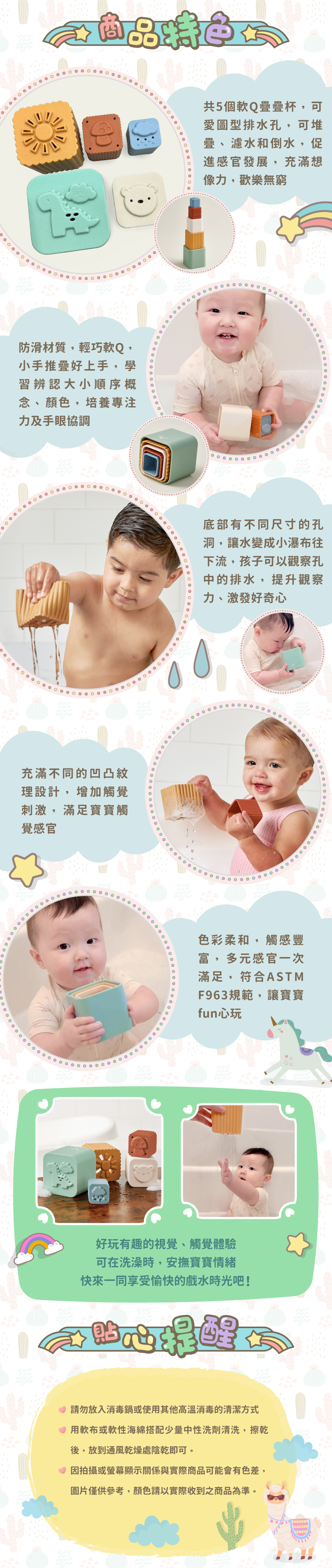 共5個軟Q疊疊杯,促進感官發展。防滑材質,輕巧軟Q,,學習辨認大小順序概念、顏色。底部有不同尺寸的孔洞,孩子可以觀察孔中的排水,提升觀察力、激發好奇心。不同的凹凸紋理設計,滿足寶寶觸覺感官,符合ASTM F963規範,讓寶寶fun心玩。貼心提醒:請勿放入消毒鍋或使用其他高溫消毒的清潔方式。用軟布或軟性海綿搭配少量中性洗劑清洗,擦乾後,放到通風乾燥處陰乾即可。因拍攝或螢幕顯示關係與實際商品可能會有色差,圖片僅供參考,顏色請以實際收到之商品為準。