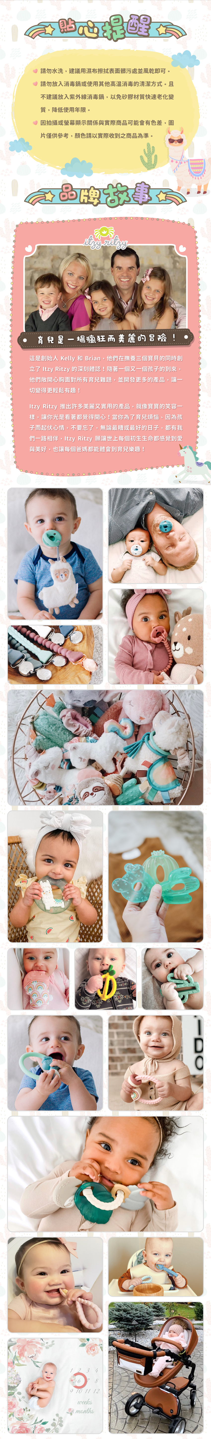 貼心提醒:請勿水洗,建議用濕布擦拭表面臟污處並風乾即可。請勿放入消毒鍋或使用其他高溫消毒的清潔方式。且 不建議放入紫外線消毒鍋,以免矽膠材質快速老化變質,降低使用年限。因拍攝或螢幕顯示關係與實際商品可能會有色差,圖片僅供參考,顏色請以實際收到之商品為準。品牌故事:育兒是一場瘋狂而美麗的冒險!這是創始人Kelly及Brian在撫育三個寶貝時創立Itzy Ritzy的深刻體認!並開發更多的產品讓一切變得更輕鬆有趣!許多美麗又實用的產品,就像寶寶的笑容一樣,讓你光是看著都覺得開心!