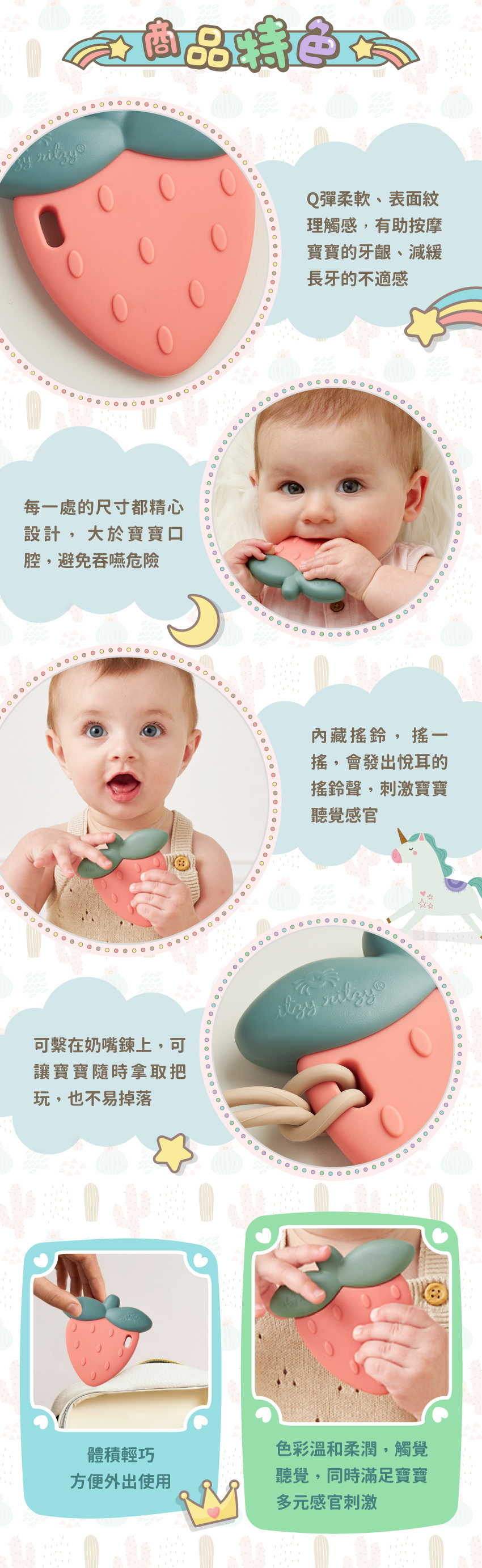 Q彈柔軟、表面紋理觸感,有助減緩長牙的不適感。大於寶寶口腔,避免吞嚥危險。内藏搖鈴,刺激寶寶感官。可繋在奶嘴錬上,可隨時拿取也不易掉落。體積輕巧,方便外出使用。
