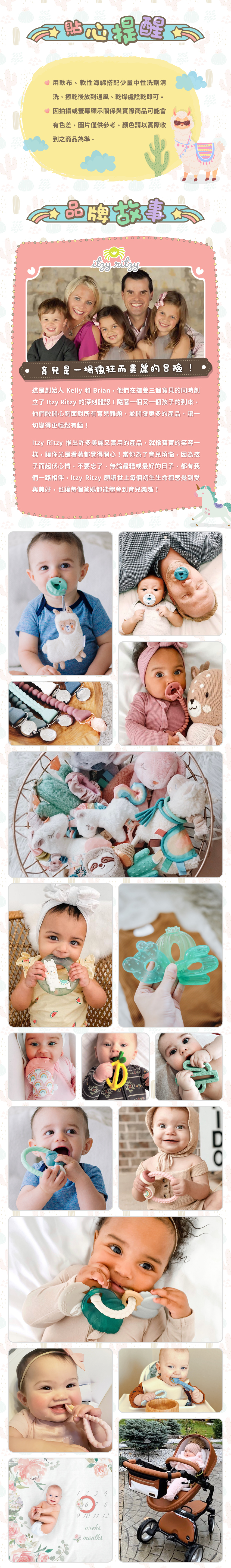 貼心提醒:用軟布、軟性海綿搭配少量中性洗劑清洗,擦乾後放到通風、乾燥處陰乾即可。因拍攝或螢幕顯示關係與實際商品可能會有色差,圖片僅供參考,顏色請以實際收到之商品為準。品牌故事:育兒是一場瘋狂而美麗的冒險!這是創始人Kelly及Brian在撫育三個寶貝時創立Itzy Ritzy的深刻體認!並開發更多的產品讓一切變得更輕鬆有趣!許多美麗又實用的產品,就像寶寶的笑容一樣,讓你光是看著都覺得開心!