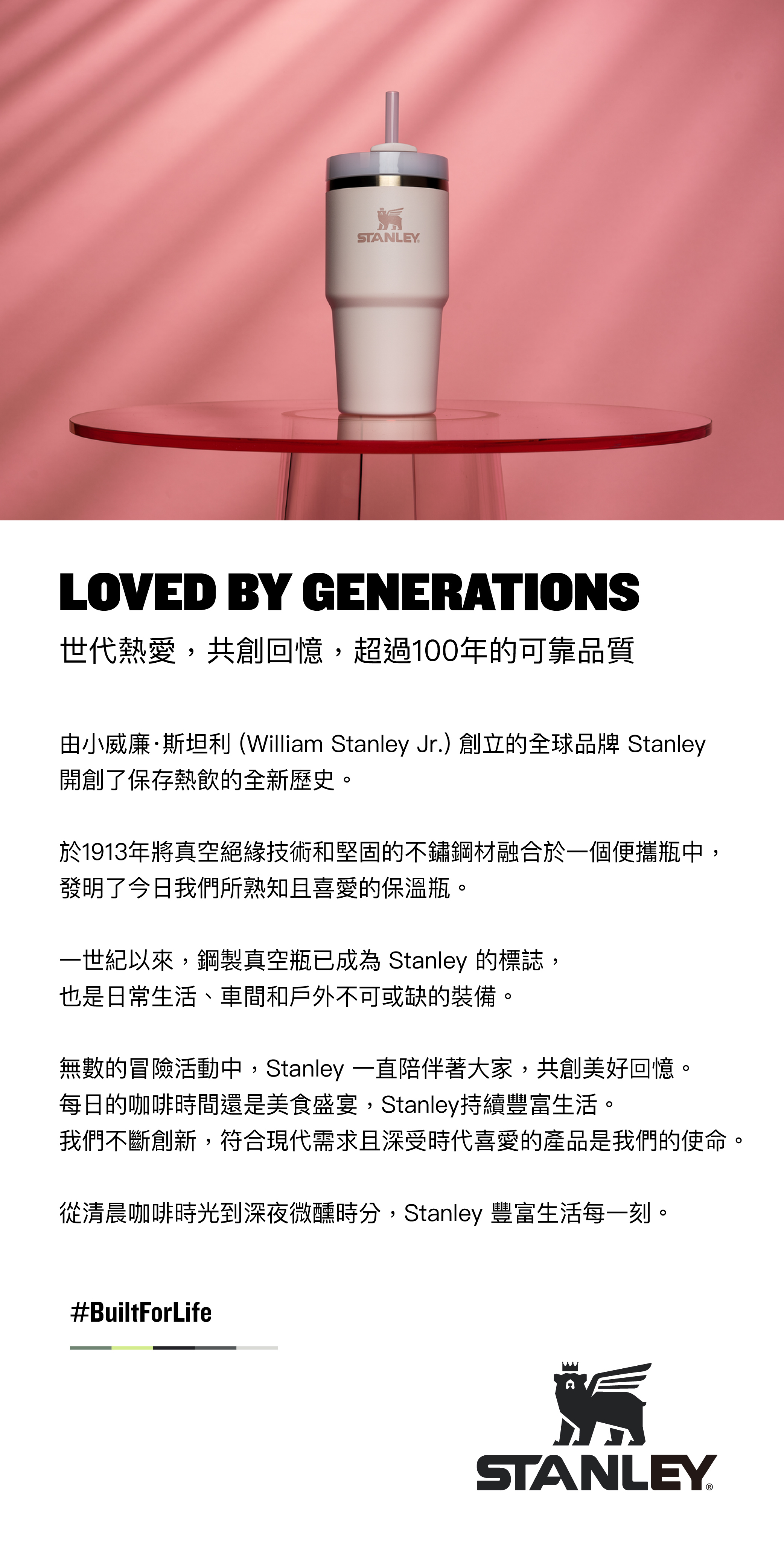 STANLEYLOVED BY GENERATIONS世代熱愛,共創回憶,超過100年的可靠品質由小威廉·斯坦利 (William Stanley Jr.)創立的全球品牌 Stanley開創了保存熱飲的全新歷史。於1913年將真空絕緣技術和堅固的不鏽鋼融合於一個便攜瓶中,發明了今日我們所熟知且喜愛的保溫瓶。一世紀以來,鋼製真空瓶已成為 Stanley 的標誌,也是日常生活、車間和戶外不可或缺的裝備。無數的冒險活動中,Stanley 一直陪伴著大家,共創美好回憶。每日的咖啡時間還是美食盛宴,Stanley持續豐富生活。我們不斷創新,符合現代需求且深受時代喜愛的產品是我們的使命。從清晨咖啡時光到深夜微醺時分,Stanley 豐富生活每一刻。#BuiltForLifeSTANLEY